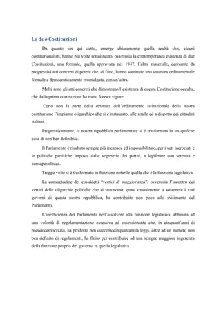 Le due Costituzioni
Da quanto sin qui detto, emerge chiaramente quella realtà che, alcuni
costituzionalisti, hanno più volte sottolineato, ovverosia la contemporanea esistenza di due
Costituzioni, una formale, quella approvata nel 1947, l’altra materiale, derivante da
progressivi atti concreti di potere che, di fatto, hanno sostituito una struttura ordinamentale
formale e democraticamente promulgata, con un’altra.
Molti sono gli atti concreti che dimostrano l’esistenza di questa Costituzione occulta,
che dalla prima costituzione ha tratto forza e vigore.
Certo non fa parte della struttura dell’ordinamento istituzionale della nostra
costituzione l’impianto oligarchico che si è instaurato, alle spalle ed a dispetto dei cittadini
italiani.
Progressivamente, la nostra repubblica parlamentare si è trasformata in un qualche
cosa di non ben definibile.
Il Parlamento è risultato sempre più incapace ed impossibilitato, per i veti incrociati e
le politiche partitiche imposte dalle segreterie dei partiti, a legiferare con serenità e
consapevolezza.
Troppe volte si è trasformato in funzione notarile quella che è la funzione legislativa.
La consuetudine dei cosiddetti “vertici di maggioranza”, ovverosia l’incontro dei
vertici delle oligarchie politiche che si trovavano, quasi casualmente, a sostenere i vari
governi di questa nostra repubblica, ha contribuito non poco allo svilimento del
Parlamento.
L’inefficienza del Parlamento nell’assolvere alla funzione legislativa, abbinata ad
una volontà di regolamentazione ossessiva ed ossessionante che, in cinquant’anni di
pseudodemocrazia, ha prodotto ben duecentocinquantamila leggi, oltre ad un numero non
ben definito di regolamenti, ha finito per contribuire ad una sempre maggiore ingerenza
della funzione propria del governo in quella legislativa.
 