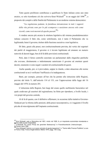 Tutto questo proliferare contribuisce a qualificare lo Stato italiano come uno stato
arcaico, se solo ricordiamo ciò che scriveva Knut Wicksell
57
in un saggio del 1896
58
, a
proposito dei compiti e delle finalità del Parlamento in un moderno sistema democratico:
“La regolazione pedante, la fastidiosa intromissione in tutti i rapporti
della vita privata sono per lo più scomparse o sussistono ancora solo come
ricordi, come resti morenti di epoche passate
59
”
A rendere ancora più arcaica la struttura legislativa del sistema pseudodemocratico
italiano concorre il fatto che, come sottolineato, non è tanto il Parlamento che va
legiferando, bensì il governo, titolare della funzione esecutiva e non legislativa.
Di fatto, grazie alla prassi, non costituzionalmente prevista, dei vertici dei segretari
dei partiti di maggioranza, il governo si è trovato legittimato ad emanare un numero
notevole di decreti legge, ben al di là delle previsioni costituzionali.
Però, dato il ferreo controllo esercitato sui parlamentari dalle oligarchie partitiche
che avevano, direttamente o indirettamente autorizzato il governo ad emettere questi
decreti, raramente si sono negati i caratteri di costituzionalità di questi.
Anche quando, poi, si è provveduto, seppur in ritardo, a dare attuazione alle norme
costituzionali se ne è verificata l’inefficacia e la inadeguatezza.
Basti, per esempio, pensare all’iter che ha portato alla istituzione delle Regioni,
previste dal titolo V, dall’articolo 114 al 133, con l’approvazione della legge del 16
maggio del 1970, la numero 281.
L’istituzione delle Regioni, ben lungi dal creare quello snellimento burocratico nel
quale credevano gli assertori del regionalismo, ha finito per riprodurre, a livello locale, i
vizi propri del governo centrale.
Al di là di questo, con il definitivo affermarsi, in occasione della trattativa Governo-
Sindacati per la riforma delle pensioni, della prassi neocorporativa, si è raggiunto il livello
più alto di stravolgimento dell’impianto costituzionale.
57
Knut Wicksell, nato a Stoccolma nel 1851, morto nel 1926, fu un importante economista monetarista e
teorico della scuola marginalista.
58
K.Wicksell “Ein neues Prinzip der gerechten Besteuerung” in Finanztheoretische Untersuchungen,
G.Fischer Jena 1896
59
Knut Wicksell “Intorno a un nuovo principio di giusta tassazione” in “Teorie della Finanza Pubblica”.a cura
di Franco Volpi, Franco Angeli Editore, Milano 1975, pagg. 134 e seg.
 