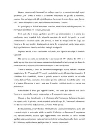 Occorre premettere che la nostra Carta nulla prevede circa la composizione degli organi
governativi, per i criteri di nomina e di rapporto intercorrente fra governo e parlamento,
eccezion fatta per la necessità del voto di fiducia, e che, sempre la nostra Carta , poco dispone
circa i poteri del capo dello Stato, specie in tema di nomina del Governo.
La prassi propria della Costituzione materiale, consolidatasi nel cinquantennio, ha
provveduto a metterci, per così dire, una pezza.
Così, dato che il potere legislativo, esecutivo ed amministrativo si è sempre più
configurato come proprietà delle oligarchie costituite dai vertici dei partiti, la prassi
costituzionale è diventata quella che prevede, di fatto, la designazione del Capo del
Governo e dei suoi ministri direttamente da parte dei segretari dei partiti, tenuto conto
degli equilibri interni sia delle coalizioni sia degli stessi partiti.
In parole povere, la vera costituzione è diventata, con il passar del tempo, il manuale
Cencelli!
Ma, ancora una volta, nel periodo che va dal marzo del 1994 alla fine del 1995, si è
andati ancora oltre, senza che nessun meccanismo istituzionale si attivasse per verificare la
costituzionalità o meno di quanto istituzionalmente si stava verificando.
Venuti a mancare, a causa del fenomeno di tangentopoli e delle elezioni a carattere
maggioritario del 27 marzo del 1994, molti punti di riferimento del regime partitocratico, il
Presidente della Repubblica, usando il proprio potere di nomina previsto dal secondo
comma dell’art. 92, ha chiamato a presiedere il governo un tecnico, il quale ha scelto - non
si sa quanto liberamente o meno - una serie di ministri cosiddetti tecnici, ovverosia non
parlamentari.
Formalmente la prassi può apparire corretta, così come può apparire tale che il
Governo si presenti alle camere senza contare su di una maggioranza certa.
Quando si dice formalmente, si fa riferimento alla Costituzione Italiana scritta, dato
che, questa, nulla di più dice circa i metodi di scelta del capo del Governo né sui rapporti
che devono intercorrere fra Parlamento, Governo, Partiti politici.
Sostanzialmente, ovvero facendo riferimento alla Costituzione materiale, quella che
veramente regola la nostra vita politica e sociale, è indubbio che la nomina di un governo
che, aprioristicamente, esclude ogni rappresentante della massima ed unica autorità
legislativa democraticamente eletta, perlopiù sotto forte tutela del capo dello Stato, anziché
del Parlamento, evidenzia non pochi problemi di carattere istituzionale.
 