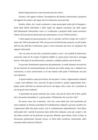 Questa lunga premessa è stata necessaria per due motivi.
Il primo è che appare evidente l’incompletezza del dettato costituzionale a proposito
dei rapporti fra i poteri e gli organi che la Costituzione stessa prevede.
Sembra, infatti, che i nostri costituenti si siano preoccupati molto più di disegnare i
limiti della libertà individuale e delle regole dei rapporti economici che delle regole
dell’ordinamento istituzionale, come si è evidenziato a proposito della scarna normativa
relativa all’associazione democratica per antonomasia, ovvero il Partito politico.
L’altra ragione di questa premessa è che si è assistito, nel breve tempo che va dal 27
marzo del 1994 al dicembre del 1995, ad una serie di fatti del tutto anomali, sia nell’ambito
dell’una che dell’altra Costituzione, quasi si fosse instaurata una terza via regolatrice dei
rapporti istituzionali.
Una via carica di una forte eccentricità rispetto a tutti i vari modelli di democrazia
conosciuti, tanto da far sorgere il legittimo dubbio se, questa prassi innovativa, possegga
ancora i tratti tipici di una democrazia o, piuttosto, configuri qualche cosa di diverso.
Un governo formalmente espressione del parlamento, in realtà chiamato ad assolvere
ad una funzione di commissariamento, ha discusso per molto tempo con i sindacati non
riconosciuti, ai sensi costituzionali, su di una materia sulla quale il Parlamento non può
non esprimersi.
A questa trattativa, quasi privatistica, da una parte vi erano i rappresentanti sindacali
, i quali, come abbiamo visto, sono privi di ogni investitura e, quindi, rappresentano solo i
propri iscritti, dall’altra un ministro del lavoro che figura, oltre a tutto, fra i consulenti di
uno di questi stessi sindacati!
A prescindere da queste notazioni che, ormai, sono più di colore che d’altro, quello
che è necessario domandarsi è: a questo punto, il Parlamento che cosa deve fare?
Ha ancora senso che si pronunci, visto che, come hanno più volte proclamato gli
stessi sindacati, la riforma concordata fra Confederazione sindacali e governo, peraltro con
l’opposizione delle altre parti sociali, cioè le confederazione imprenditoriali, verrà difesa
utilizzando tutti i metodi di pressione tipici della lotta sindacale, come gli scioperi e che
tale difesa consiste nel far pressione sul governo affinché, quest’ultimo, limiti, di fatto, la
discussione parlamentare facendo ricorso, ai limiti della correttezza istituzionale, dello
strumento della richiesta di fiducia?
 