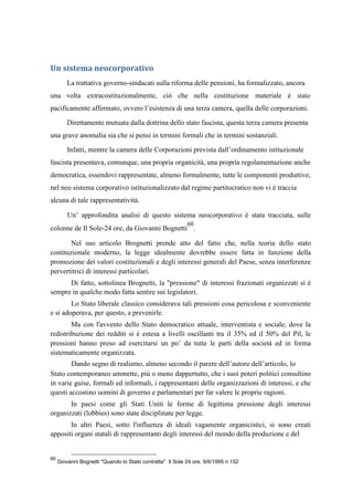 Un sistema neocorporativo
La trattativa governo-sindacati sulla riforma delle pensioni, ha formalizzato, ancora
una volta extracostituzionalmente, ciò che nella costituzione materiale è stato
pacificamente affermato, ovvero l’esistenza di una terza camera, quella delle corporazioni.
Direttamente mutuata dalla dottrina dello stato fascista, questa terza camera presenta
una grave anomalia sia che si pensi in termini formali che in termini sostanziali.
Infatti, mentre la camera delle Corporazioni prevista dall’ordinamento istituzionale
fascista presentava, comunque, una propria organicità, una propria regolamentazione anche
democratica, essendovi rappresentate, almeno formalmente, tutte le componenti produttive,
nel neo sistema corporativo istituzionalizzato dal regime partitocratico non vi è traccia
alcuna di tale rappresentatività.
Un’ approfondita analisi di questo sistema neocorporativo è stata tracciata, sulle
colonne de Il Sole-24 ore, da Giovanni Bognetti
60
.
Nel suo articolo Brognetti prende atto del fatto che, nella teoria dello stato
costituzionale moderno, la legge idealmente dovrebbe essere fatta in funzione della
promozione dei valori costituzionali e degli interessi generali del Paese, senza interferenze
pervertitrici di interessi particolari.
Di fatto, sottolinea Brognetti, la "pressione" di interessi frazionati organizzati si è
sempre in qualche modo fatta sentire sui legislatori.
Lo Stato liberale classico considerava tali pressioni cosa pericolosa e sconveniente
e si adoperava, per questo, a prevenirle.
Ma con l'avvento dello Stato democratico attuale, interventista e sociale, dove la
redistribuzione dei redditi si è estesa a livelli oscillanti tra il 35% ed il 50% del Pil, le
pressioni hanno preso ad esercitarsi un po’ da tutte le parti della società ed in forma
sistematicamente organizzata.
Dando segno di realismo, almeno secondo il parere dell’autore dell’articolo, lo
Stato contemporaneo ammette, più o meno dappertutto, che i suoi poteri politici consultino
in varie guise, formali ed informali, i rappresentanti delle organizzazioni di interessi, e che
questi accostino uomini di governo e parlamentari per far valere le proprie ragioni.
In paesi come gli Stati Uniti le forme di legittima pressione degli interessi
organizzati (lobbies) sono state disciplinate per legge.
In altri Paesi, sotto l'influenza di ideali vagamente organicistici, si sono creati
appositi organi statali di rappresentanti degli interessi del mondo della produzione e del
60
Giovanni Bognetti "Quando lo Stato contratta" Il Sole 24 ore, 9/6/1995 n 152
 