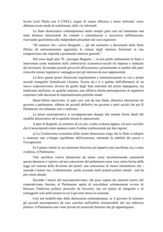 lavoro (così l'Italia con il CNEL); organi di scarsa efficacia e meno utilizzati, come
abbiamo avuto modo di sottolineare, delle vie informali.
Lo Stato democratico contemporaneo mette sempre gran cura nel mantenere una
netta distanza istituzionale fra contatti e consultazioni e successiva deliberazione,
riservando quest'ultima alle indipendenti procedure dei suoi organismi.
“Di maniera che.- scrive Brognetti -.. gli atti normativi e decisionali dello Stato
filtrino ed autonomamente aggiustino le istanze degli interessi frazionari in una
composizione che risponda a preminenti interessi generali.”
Nel corso degli anni 70 - prosegue Bognetti - , in non pochi ordinamenti lo Stato è
intervenuto come mediatore nelle controversie economico-sociali tra imprese e sindacati
dei lavoratori, favorendo accordi giovevoli all'economia e promettendo in cambio alle parti
coinvolte misure legislative vantaggiose per gli interessi da esse rappresentati.
Là dove queste prassi sfociavano regolarmente e sistematicamente in veri e propri
accordi triangolari formalizzati (Austria, Svezia etc.) si è parlato dell'affermarsi di un
nuovo corporativismo, diverso da quello degli Stati autoritari del primo dopoguerra, ma
implicante anch'esso, in qualche maniera, una effettiva diretta partecipazione di organismi
corporativi alle decisioni di importantissime politiche statali.
Quest’ultime nascevano, in quei casi, non da una finale, dinamica interazione tra
governo e parlamento, sibbene da accordi definitivi tra governo e parti sociali che poi Il
Parlamento era chiamato solo a ratificare.
Le prassi neocorporative si sovrapponevano dunque alle astratte forme ideali del
modello democratico ed in qualche misura le spiazzavano.
A pare di Bognetti, al contrario di ciò che, a tutta evidenza appare, ciò non vuol dire
che il neocorporativismo andasse contro l'ordine costituzionale per due ragioni:
a) La Costituzione economica delle nostre democrazie esige che lo Stato si adoperi
a sostenere uno sviluppo equilibrato dell'economia, tutelando la stabilità dei prezzi e
l'occupazione
b) il potere statale la cui autonoma funzione più appariva più sacrificata era, a tutta
evidenza, il Parlamento.
Tale sacrificio veniva denunciato da taluni come incostituzionale...sennonché
questa denuncia si ispirava ad una concezione del parlamento come vera, unica fucina delle
leggi nel sistema della divisione dei poteri: una concezione di marca ottocentesca che -
secondo l’autore ma, evidentemente, anche secondo molti potenti politici attuali - non ha
più valore attuale.
Secondo i teorici del neocorporativismo, che poco separa dai massimi teorici del
corporativismo fascista, al Parlamento spetta di convalidare solennemente ovvero di
bloccare l'indirizzo politico prescelto da Governo, ma col potere di integrarlo e di
correggerlo solo nella misura in cui il governo stesso lo consenta.
Così nel modello-tipo della democrazia contemporanea, se il governo fa rientrare
gli accordi neocorporativi da esso conclusi nell'ambito irrinunciabile del suo indirizzo
politico, il Parlamento non viene privato di essenziali funzioni che gli appartengono.
 