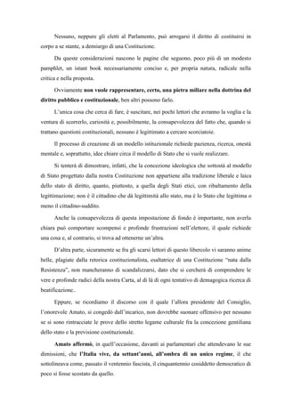 Nessuno, neppure gli eletti al Parlamento, può arrogarsi il diritto di costituirsi in
corpo a se stante, a demiurgo di una Costituzione.
Da queste considerazioni nascono le pagine che seguono, poco più di un modesto
pamphlet, un istant book necessariamente conciso e, per propria natura, radicale nella
critica e nella proposta.
Ovviamente non vuole rappresentare, certo, una pietra miliare nella dottrina del
diritto pubblico e costituzionale, ben altri possono farlo.
L’unica cosa che cerca di fare, è suscitare, nei pochi lettori che avranno la voglia e la
ventura di scorrerlo, curiosità e, possibilmente, la consapevolezza del fatto che, quando si
trattano questioni costituzionali, nessuno è legittimato a cercare scorciatoie.
Il processo di creazione di un modello istituzionale richiede pazienza, ricerca, onestà
mentale e, soprattutto, idee chiare circa il modello di Stato che si vuole realizzare.
Si tenterà di dimostrare, infatti, che la concezione ideologica che sottostà al modello
di Stato progettato dalla nostra Costituzione non appartiene alla tradizione liberale e laica
dello stato di diritto, quanto, piuttosto, a quella degli Stati etici, con ribaltamento della
legittimazione; non è il cittadino che dà legittimità allo stato, ma è lo Stato che legittima o
meno il cittadino-suddito.
Anche la consapevolezza di questa impostazione di fondo è importante, non averla
chiara può comportare scompensi e profonde frustrazioni nell’elettore, il quale richiede
una cosa e, al contrario, si trova ad ottenerne un’altra.
D’altra parte, sicuramente se fra gli scarsi lettori di questo libercolo vi saranno anime
belle, plagiate dalla retorica costituzionalista, esaltatrice di una Costituzione “nata dalla
Resistenza”, non mancheranno di scandalizzarsi, dato che si cercherà di comprendere le
vere e profonde radici della nostra Carta, al di là di ogni tentativo di demagogica ricerca di
beatificazione..
Eppure, se ricordiamo il discorso con il quale l’allora presidente del Consiglio,
l’onorevole Amato, si congedò dall’incarico, non dovrebbe suonare offensivo per nessuno
se si sono rintracciate le prove dello stretto legame culturale fra la concezione gentiliana
dello stato e la previsione costituzionale.
Amato affermò, in quell’occasione, davanti ai parlamentari che attendevano le sue
dimissioni, che l’Italia vive, da settant’anni, all’ombra di un unico regime, il che
sottolineava come, passato il ventennio fascista, il cinquantennio cosiddetto democratico di
poco si fosse scostato da quello.
 