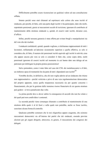 Difficilmente potrebbe essere riconosciuto un qualsiasi valore ad una consultazione
siffatta.
Intanto perché sono stati chiamati ad esprimersi solo coloro che sono iscritti al
sindacato, poi perché, di fatto, solo una parte degli iscritti vi ha partecipato, dato che molti,
soprattutto pensionati, grazie ai meccanismi occulti di iscrizione, ignorano di contribuire al
mantenimento della struttura sindacale e, quindi, di esservi stati iscritti, diciamo così,
d’ufficio.
Infine, perché nessuna garanzia è stata offerta per evitare brogli e manipolazioni sia
del voto che dei risultati.
I sindacati confederali, quindi, quando vogliono, si dichiarano rappresentanti di tutti i
lavoratori, millantando un’adesione sicuramente superiore a quella effettiva, se solo si
considera che, di fatto, il numero dei pensionati iscritti equivale agli iscritti in attività, cosa
che appare ancora più vera se solo si consideri il fatto che, come sopra detto, molti
pensionati ignorano di essersi iscritti nel momento in cui hanno dato una delega ad un
patronato per disbrigare la propria pratica pensionistica!
Salvo pretendere, come è stato fatto nel caso dei CNL dei metalmeccanici o d’altri,
un rimborso spese di trentamila lire da parte di tutti i dipendenti non iscritti!
61
Verrebbe da dire, in definitiva, che chi non voglia aderire ad un sindacato che ritiene
non rappresentativo - perché verticista e privo di una vera regolamentazione democratica
del proprio apparato, senza quella trasparenza necessaria sia per quanto concerne i
finanziamenti, che per la gestione delle immense risorse finanziarie di cui questa struttura
può godere - si trova penalizzato due volte.
La prima perché deve a dover subire le conseguenze di accordi che non ha voluto e
dei quali può non condividere i contenuti.
La seconda perché viene comunque chiamato a contribuire al mantenimento di una
struttura della quale è al di fuori e sulla quale non potrebbe, anche se fosse iscritto,
esercitare alcuna forma di controllo.
Qualcuno potrebbe sostenere che la tesi oligarchica appare esagerata, che esistono
meccanismi democratici sia all’interno dei partiti che dei sindacati, essendo previste
elezioni per gli organi dirigenti, attraverso, in genere, il meccanismo dei congressi dei
delegati.
 