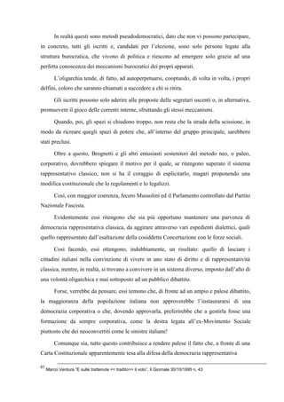 In realtà questi sono metodi pseudodemocratici, dato che non vi possono partecipare,
in concreto, tutti gli iscritti e, candidati per l’elezione, sono solo persone legate alla
struttura burocratica, che vivono di politica e riescono ad emergere solo grazie ad una
perfetta conoscenza dei meccanismi burocratici dei propri apparati.
L’oligarchia tende, di fatto, ad autoperpetuarsi, cooptando, di volta in volta, i propri
delfini, coloro che saranno chiamati a succedere a chi si ritira.
Gli iscritti possono solo aderire alle proposte delle segretari uscenti o, in alternativa,
promuovere il gioco delle correnti interne, sfruttando gli stessi meccanismi.
Quando, poi, gli spazi si chiudono troppo, non resta che la strada della scissione, in
modo da ricreare quegli spazi di potere che, all’interno del gruppo principale, sarebbero
stati preclusi.
Oltre a questo, Brognetti e gli altri entusiasti sostenitori del metodo neo, o paleo,
corporativo, dovrebbero spiegare il motivo per il quale, se ritengono superato il sistema
rappresentativo classico, non si ha il coraggio di esplicitarlo, magari proponendo una
modifica costituzionale che lo regolamenti e lo legalizzi.
Così, con maggior coerenza, fecero Mussolini ed il Parlamento controllato dal Partito
Nazionale Fascista.
Evidentemente essi ritengono che sia più opportuno mantenere una parvenza di
democrazia rappresentativa classica, da aggirare attraverso vari espedienti dialettici, quali
quello rappresentato dall’esaltazione della cosiddetta Concertazione con le forze sociali.
Così facendo, essi ottengono, indubbiamente, un risultato: quello di lasciare i
cittadini italiani nella convinzione di vivere in uno stato di diritto e di rappresentatività
classica, mentre, in realtà, si trovano a convivere in un sistema diverso, imposto dall’alto di
una volontà oligarchica e mai sottoposto ad un pubblico dibattito.
Forse, verrebbe da pensare, essi temono che, di fronte ad un ampio e palese dibattito,
la maggioranza della popolazione italiana non approverebbe l’instaurararsi di una
democrazia corporativa o che, dovendo approvarla, preferirebbe che a gestirla fosse una
formazione da sempre corporativa, come la destra legata all’ex-Movimento Sociale
piuttosto che dei neoconvertiti come le sinistre italiane!
Comunque sia, tutto questo contribuisce a rendere palese il fatto che, a fronte di una
Carta Costituzionale apparentemente tesa alla difesa della democrazia rappresentativa
61
Marco Ventura “E sulle trattenute << tradito>> il voto”, Il Giornale 30/10/1995 n. 43
 