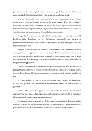 parlamentare, si è andata erigendo, fino a sostituirsi a quella formale, una Costituzione
materiale che, di fatto, ha stravolto tutti i principi costituzionalmente sanciti.
A criteri democratici sono state sostituite prassi oligarchiche, ad un sistema
parlamentare è stato sostituito un regime che ha visto prevalere l’esecutivo sul potere
legislativo, sia attraverso il continuo ricorso alla decretazione d’urgenza, sia attraverso un
ferreo controllo del comportamento dei singoli parlamentari anche attraverso la richiesta di
voti di fiducia a voto palese, metodo ai limiti della costituzionalità.
Il capo del Governo, specie negli ultimi anni, è apparso sempre più uomo del
Presidente della Repubblica che del Parlamento, inaugurando una stagione di
presidenzialismo strisciante, non definito né punteggiato da quei contrappesi che sono
necessari in questo caso.
Il regime si è retto, in pratica, attraverso un metodo di accordo sotterraneo fra forze
di maggioranza e di opposizione, creando un sistema definito consociativo, nel quale si
veniva a creare un unico grande fronte governativo, comprendente quasi tutte le forze
politiche presenti in parlamento, con grande confusione dei ruoli, senza distinzioni fra
maggioranza ed opposizione.
Tutto ciò rendendo inutile ogni tentativo di proposta alternativa, dato che il blocco di
potere che deteneva le leve di comando non mostrava alcuna intenzione di lasciarle andare,
in nome di un sistema dell’alternanza che poteva risultare scomoda e quindi sgradita, per
tutti.
Si è così preferito la certezza della gestione del potere, seppure in condominio,
all’alea della gestione, con assunzione di responsabilità diretta, del diritto-dovere di
governare!
Nulla, d’altra parte, ha opposto la nostra Carta al fine di evitare questa
degenerazione, anzi, grazie alla sue parti più ideologicamente caratterizzate, ha legittimato
ed incoraggiato la propria apparente degenerazione!
Ma, a questo punto, a senso parlare di degenerazione o, piuttosto, dobbiamo parlare
di attuazione di un sistema che, sostanzialmente, era sottinteso già nel retroterra culturale e
politico di questa, ovverosia un universo collettivista e, sostanzialmente, elitario?
 