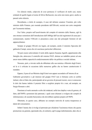 Un silenzio totale, colpevole di aver permesso il verificarsi di molti casi, meno
eclatanti di quello legato al nome di Silvio Berlusconi, ma certo non meno gravi, anche se
passati sotto silenzio.
Ricordiamo, a titolo di esempio, il caso del defunto senatore Visentini, più volte
ministro delle Finanze, pur essendo presidente dell’Olivetti, società non certo marginale
per l’economia italiana.
Fra l’altro, proprio nell’assolvimento del compito di ministro delle finanze, egli fu
uno strenuo sostenitore dell’introduzione dell’obbligo dell’uso dei registratori di cassa per i
commercianti, mentre l’Olivetti si presentava come uno dei principali fornitori di tali
apparecchiature.
Sempre al gruppo Olivetti era legato, ad esempio, anche il ministro Spaventa del
gabinetto Ciampi, senza che ciò suscitasse particolari obbiezioni.
Né può essere sottovalutato il ruolo della signora Susanna Agnelli, appartenente alla
famiglia che, attraverso il controllo del sistema FIAT, detiene un indubbio potere ed una
ancor meno dubbia capacità di condizionamento della vita politica e sociale italiana.
Nessuno, però, a trovato nulla da obbiettare alla sua nomina a Ministro degli Esteri,
né la si è criticata in occasione delle numerose gaffes che ne hanno caratterizzato il
mandato.
Eppure, il peso di un Ministro degli Esteri non appare secondario all’interno di un
Gabinetto governativo e gli interessi del gruppo FIAT non si fermano certo ai confini
italiani; oltre al fatto che, partecipando ad un governo di presunti tecnici, non si conoscono
le doti che hanno indotto il premier Dini a scegliere proprio lei e non, ad esempio, un
Sergio Romano o altri.
Pensiamo al ruolo anomalo svolto dai sindacati, nella loro duplice veste di gestore, di
fatto, dell’INPS e promotori dei patronati, i quali sono chiamati a svolgere dei compiti di
informazione e di sussidio burocratico che dovrebbero spettare proprio all’INPS.
Oltretutto, in questo caso, abbiamo un esempio notevole di scarsa trasparenza ai
danni del consumatore.
Infatti l’utente che si rivolge al patronato per chiederne l’assistenza ritiene che questa
prestazione sia gratuita, ignorando che, al contrario, egli la paga indirettamente, dato che ai
 