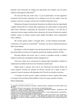 patronati viene riconosciuto un rimborso per ogni pratica che svolgono, solo che questo
rimborso lo percepiscono dallo Stato
62
!
Per tacere del fatto che, molte volte, vi è, per il pensionando, un onere aggiuntivo
consistente nell’iscrizione automatica ad un sindacato, cosa che non sempre viene ben
spiegata a colui che si accinge a sottoscrivere il mandato al patronato stesso.
Parlando poi di grandi concentrazioni finanziarie, dovrebbero essere ben approfonditi
i rapporti intercorrenti fra il mondo della cooperazione ed i partiti politici ai quali queste
realtà fanno riferimento, analizzando gli interscambi di personale e vari altri tipi di
transazioni che non sempre risultano chiare, almeno per chi si pone all’esterno da semplice
cittadino, mentre, al contrario, proprio questi rapporti dovrebbero essere estremamente
chiari e pubblici.
Ma un’altra grande insidia si nasconde dietro ed oltre l’impianto sociale della
Costituzione, ed è quella di un peronismo
63
strisciante, una larvata sudamericanizzazione
della società italiana.
Ricordiamo, a titolo di esempio il caso del ministro del lavoro Marini, il quale, fino a
poco prima della sua nomina era il segretario generale del sindacato cattolico, la CISL.
Diventato Ministro del Lavoro, egli si è trovato a concludere accordi, a condurre
trattative avendo come contropartita i propri compagni di ieri.
Certo non è facile, per le associazioni di categoria degli imprenditori richiedere la
mediazione di un Ministro del lavoro così fortemente caratterizzato!
Eppure questo è successo, tant’è che fu con l’intervento del ministro Marini che
venne concluso l’accordo fra sindacati ed Olivetti, accordo con il quale lo Stato si
assumeva l’onere di assumere mille dipendenti che l’Olivetti era costretta a licenziare.
A commento di questo accordo, scalpore suscitarono le parole, riportate dalla stampa,
con il quale l’allora presidente della repubblica, Francesco Cossiga, apostrofò il ministro
Marini chiedendogli:
62
Secondo un’inchiesta condotta da Il Giornale, i patronati costano, mediamente, circa 500 miliardi l’anno
allo Stato.
63
Il termine “Peronismo” viene evocato, in molte occasioni, nei dibattiti politici italiani.
Solitamente si tende ad identificarlo con una concezione paternalistico-populista, caratterizzata dalla
presenza di un leader carismatico, autoritario ma non dittatoriale.
Il termine viene mutuato dal movimento politico-sociale argentino, a forte caratterizzazione nazionalistica e
populista che aveva, quale proprio leader il presidente Peron.
In questo caso, si tende ad identificarlo con altre caratteristiche proprie del peronismo, quali, ad esempio, il
coinvolgimento di vertici sindacali - di regime - nella gestione del potere; cosa, a ben vedere, molto
assimilabile ai concetti neo e paleo-corporativi, siano essi di espressione fascista o di derivazione cattolica e
comunista.
 