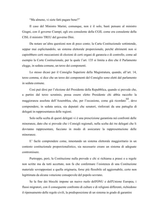 “Ma almeno, vi siete fatti pagare bene?”
Il caso del Ministro Marini, comunque, non è il solo, basti pensare al ministro
Giugni, con il governo Ciampi; egli era consulente della CGIL come era consulente della
CISL il ministro TREU del governo Dini.
Da notare un’altra questioni non di poco conto; la Carta Costituzionale sottintende,
seppur mai esplicitandolo, un sistema elettorale proporzionale, perché altrimenti non si
capirebbero certi meccanismi di elezioni di certi organi di garanzia e di controllo, come ad
esempio la Corte Costituzionale, per la quale l’art. 135 si limita a dire che il Parlamento
elegge, in seduta comune, un terzo dei componenti.
Lo stesso dicasi per il Consiglio Superiore della Magistratura, quando, all’art. 14,
terzo comma, si dice che un terzo dei componenti del Consiglio sono eletti dal parlamento
in seduta comune.
Così può dirsi per l’elezione del Presidente della Repubblica, quando si prevede che,
a partire dal terzo scrutinio, possa essere eletto Presidente chi abbia raccolto la
maggioranza assoluta dell’Assemblea, che, per l’occasione, come già ricordato
64
, deve
comprendere, in seduta unica, sia deputati che senatori, rinforzati da una pattuglia di
delegati in rappresentanza delle regioni.
Solo nella scelta di questi delegati vi è una prescrizione garantista nei confronti delle
minoranze, dato che si prevede che i Consigli regionali, nella scelta dei tre delegati che li
dovranno rappresentare, facciano in modo di assicurare la rappresentazione delle
minoranze.
E’ facile comprendere come, innestando un sistema elettorale maggioritario in un
contesto costituzionale proporzionalistico, sia necessario creare un sistema di adeguate
contromisure.
Purtroppo, però, la Costituzione nulla prevede e chi si richiama a prassi o a regole
non scritte ma da tutti accettate, non fa che confermare l’esistenza di una Costituzione
materiale sovrappostasi a quella originaria, forse più flessibile ed aggiornabile, certo non
legittimata da alcuna votazione consapevole del popolo sovrano.
Se la fine dei blocchi impone un nuovo ruolo dell'ONU e dell'Unione Europea, i
flussi migratori, con il conseguente confronto di culture e di religioni differenti, richiedono
il ripensamento delle regole civili, la predisposizione di un sistema in grado di garantire
 