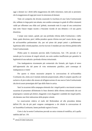 oggi e domani sia i diritti della maggioranza che delle minoranze, tanto più se pensiamo
che la maggioranza di oggi può essere la minoranza di domani.
Tutte ciò comporta che diventa essenziale la riscrittura di una Carta Costituzionale
che, sebbene in larga parte non attuata, non sembra comunque in grado di offrire strumenti
validi per affrontare una sfida cosi' globale, mostrando tutte le crepe di una costruzione
nata sotto l'ancor troppo recente e bruciante ricordo di una dittatura e di una guerra
disastrosa.
I tempi sono maturi, quindi, per una profonda riforma della Costituzione e dello
Stato; quale direzione, pero', debba prendere questa riforma non può' essere decisa, oggi,
da un'Assemblea parlamentare che, pur nel pieno dei propri poteri e perfettamente
legittimata dalla volontà popolare, non ha ricevuto il mandato per una riforma globale della
Carta Costituzionale.
D'altra parte lo strumento previsto dalla Costituzione, l'art. 138, prevede si' un
metodo per la revisione di singoli articoli, ma certo sembra insufficiente per garantire la
legittimità di una radicale e profonda riforma istituzionale.
Una inadeguatezza sicuramente più sostanziale che formale, più legata al senso
dell’opportunità che dal punto di vista strettamente giuridico, però comunque di
inadeguatezza si tratta!
Per questo si ritiene necessario proporre la convocazione di un'Assemblea
Costituente che, eletta con il metodo elettorale proporzionale, abbia il compito specifico ed
esclusivo di provvedere alla stesura ed all'approvazione di una nuova Carta Costituzionale
che dovrà essere promulgata dal Capo dello Stato in carica.
Sara' in occasione della campagna elettorale che i singoli partiti o movimenti avranno
occasione di presentare all'elettorato le linee direttrici della riforma istituzionale che essi
propongono e saranno gli elettori, eleggendo o non eleggendo i candidati dei singoli partiti,
che daranno una forte indicazione della propria volontà.
Le osservazioni relative al ruolo del Referendum ed alla procedura dettata
dall'art.138, che da più parti vengono contrapposte a chi chiede la convocazione di
un’Assemblea Costituente, hanno profonde ragioni d’essere.
Certo è che la nostra Costituzione prevede un unico sistema di modifica, ed è quello
stabilito dall’art. 138.
64
articolo 83 della Costituzione
 