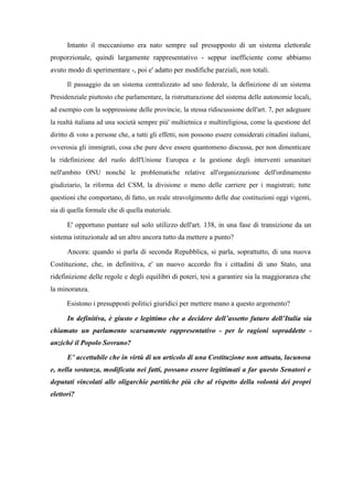 Intanto il meccanismo era nato sempre sul presupposto di un sistema elettorale
proporzionale, quindi largamente rappresentativo - seppur inefficiente come abbiamo
avuto modo di sperimentare -, poi e' adatto per modifiche parziali, non totali.
Il passaggio da un sistema centralizzato ad uno federale, la definizione di un sistema
Presidenziale piuttosto che parlamentare, la ristrutturazione del sistema delle autonomie locali,
ad esempio con la soppressione delle provincie, la stessa ridiscussione dell'art. 7, per adeguare
la realtà italiana ad una società sempre più' multietnica e multireligiosa, come la questione del
diritto di voto a persone che, a tutti gli effetti, non possono essere considerati cittadini italiani,
ovverosia gli immigrati, cosa che pure deve essere quantomeno discussa, per non dimenticare
la ridefinizione del ruolo dell'Unione Europea e la gestione degli interventi umanitari
nell'ambito ONU nonché le problematiche relative all'organizzazione dell'ordinamento
giudiziario, la riforma del CSM, la divisione o meno delle carriere per i magistrati; tutte
questioni che comportano, di fatto, un reale stravolgimento delle due costituzioni oggi vigenti,
sia di quella formale che di quella materiale.
E' opportuno puntare sul solo utilizzo dell'art. 138, in una fase di transizione da un
sistema istituzionale ad un altro ancora tutto da mettere a punto?
Ancora: quando si parla di seconda Repubblica, si parla, soprattutto, di una nuova
Costituzione, che, in definitiva, e' un nuovo accordo fra i cittadini di uno Stato, una
ridefinizione delle regole e degli equilibri di poteri, tesi a garantire sia la maggioranza che
la minoranza.
Esistono i presupposti politici giuridici per mettere mano a questo argomento?
In definitiva, è giusto e legittimo che a decidere dell’assetto futuro dell’Italia sia
chiamato un parlamento scarsamente rappresentativo - per le ragioni sopraddette -
anziché il Popolo Sovrano?
E’ accettabile che in virtù di un articolo di una Costituzione non attuata, lacunosa
e, nella sostanza, modificata nei fatti, possano essere legittimati a far questo Senatori e
deputati vincolati alle oligarchie partitiche più che al rispetto della volontà dei propri
elettori?
 