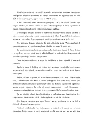 Un’affermazione forte, che suscitò perplessità, ma alla quale nessuno si contrappose,
forse perché non basta richiamarsi alla retorica resistenziale per negare ciò che, alla luce
della disamina che seguirà, appare cosa non del tutto errata.
L’altra finalità che questo scritto vuole perseguire è l’affermazione del diritto di ogni
singolo cittadino, sia o meno istruito alla nobile arte della politica, di dire e, soprattutto, di
pensare liberamente sull’assetto istituzionale che egli predilige.
Nessuno può arrogarsi il diritto di interpretare le nostre volontà, i nostri desideri, le
nostre speranze e le nostre volontà senza prima averci offerto la possibilità di esprimerci
attraverso i meccanismi democraticamente sanciti, ovverosia attraverso le elezioni.
Non dobbiamo lasciarci intimorire dai tanti politici che, come l’Azzeccagarbugli di
manzoniana memoria, vorrebbero confonderci le idee con un po' di latinorum .
La questione relativa alla forma costituzionale, sia che essa riguardi la forma di stato
che quella del governo, non è cosa da addetti ai lavori, da sapienti chiusi in eburnee torri,
intenti a leggere imperscrutabili disegni divini.
Tutto questo riguarda noi, la nostra vita quotidiana, la nostra capacità di spesa e di
risparmio.
Perché si tratta di decidere chi e come deve prelevare i soldi dalle nostre tasche,
attraverso quali meccanismi concedergli questo diritto, e, una volta prelevati, come devono
essere spesi.
Perché questa è la grande novità introdotto dalla concezione laica e liberale dello
stato, l’affermazione dello Stato di diritto contrapposto allo Stato etico; nessuno può
pretendere dal cittadino più di quanto quest’ultimo sia disposto a concedere, esprimendo
questa volontà attraverso la scelta di propri rappresentanti i quali liberamente e
rispondendo solo agli elettori, cercano di adoperarsi per soddisfare queste legittime attese.
Se noi, cittadini italiani, siamo legittimati ed in grado di decidere da chi e come farci
rappresentare, siamo consapevoli di ciò che vogliamo e di ciò che chiediamo.
Non importa esprimersi con parole forbite o parlare politichese per avere titolo e
diritto di affermare le nostre opinioni.
Tutti noi, cittadini dello Stato italiano, non per concessione di alcuno, ma per nostro
elementare diritto, siamo, in nuce, costituenti, perché solo da noi, non da altri, trae
 