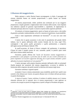 L’illusione del maggioritario
Molte speranze e molte illusioni hanno accompagnato, in Italia, il passaggio dal
sistema elettorale basato sul metodo proporzionale a quello basato sul metodo
maggioritario.
Al sistema proporzionale, infatti, preferito dai costituenti per la sua maggiore
propensione a meglio garantire e rappresentare tutte le istanze della società, viene imputata
una endemica capacità di generare ingovernabilità e, soprattutto, di rappresentare lo
strumento principe attraverso il quale si conserva il potere delle segreterie partitiche.
Al contrario, al sistema maggioritario, specie se basato sul turno unico, si dà credito
di garantire, portando, tendenzialmente, ad un bi o massimo tri partitismo, la governabilità.
Come è stato argutamente sottolineato da Geronimo
66
, le cose non sono state
proprio così.
L’autore che in questa occasione si cela sotto lo pseudonimo del grande ribelle
indiano, trae lo spunto dall'analisi dello scontro frontale che ha visto, negli USA,
contrapposti i due poteri, quello governativo e quello parlamentare, a proposito
dell’approvazione del bilancio federale 1996.
In quell’occasione, di fronte al blocco compatto del parlamento, il presidente
Clinton ha usato il proprio potere di veto, causando, quindi, la paralisi quasi totale
dell’intero sistema statale americano.
Geronimo, quindi, afferma che "anche nel decantato sistema maggioritario e
presidenziale si può giungere a pericolose fasi di stallo con uno scontro fortissimo fra
potere legislativo ed esecutivo aggravato dal fatto che in quel sistema entrambi i poteri
affondano la propria legittimità nel voto popolare
67
".
L’autore prosegue nella propria disamina partendo dall'analisi delle tre principali
finalità proposte dai sostenitori del sistema maggioritario, ovverosia la stabilità, la
limitazione dello strapotere dei partiti nonché la riduzione del numero degli stessi.
Geronimo sottolinea i seguenti aspetti:
a) proprio il nuovo sistema uninominale causa instabilità, perché tutti i partiti sono
costretti a fare alleanze per vincere, ma queste alleanze non si rivelano utili per governare,
in quanto disomogenee.
A riprova di questo, l’autore sottolinea il risultato di stabilità ottenuto con il sistema
elettorale utilizzato per le regionali, dove al sistema proporzionale è stato applicato un
correttivo che assegna un premio di maggioranza ai partiti collegati al Presidente designato.
66
Geronimo, come ha avuto modo di spiegare Vittorio Feltri, direttore de Il Giornale, è lo pseudonimo
utilizzato da vari osservatori politici ed economici collaboratori, in incognito, del quotidiano feltriano.
Fra i vari commentatori, come ha rivelato sempre Feltri, figura anche l’ex ministro democristiano Paolo Cirino
Pomicino.
67
Geronimo “Perché il maggioritario non ci ha salvati dal caos” in Il Giornale 20/11/95 n. 46
 