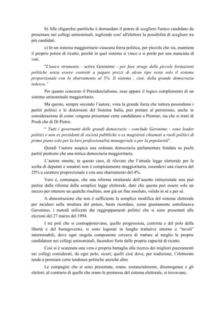 b) Alle oligarchie partitiche è demandato il potere di scegliere l'unico candidato da
presentare nei collegi uninominali, togliendo cosi' all'elettore la possibilità di scegliere tra
più candidati.
c) In un sistema maggioritario ciascuna forza politica, per piccola che sia, mantiene
il proprio potere di ricatto, perché in quel sistema si vince o si perde per una manciata di
voti.
"L'unico strumento - scrive Geronimo - per fare strage delle piccole formazioni
politiche senza essere costretti a pagare prezzi di alcun tipo resta solo il sistema
proporzionale con lo sbarramento al 5%. Il sistema , cioè, della grande democrazia
tedesca.”
Per quanto concerne il Presidenzialismo, esso appare il logico complemento di un
sistema uninominale maggioritario.
Ma questo, sempre secondo l’autore, vista la grande forza che tuttora possiedono i
partiti politici e le distorsioni del Sistema Italia, può portare al peronismo, anche in
considerazione di come vengono presentate certe candidature a Premier, sia che si tratti di
Prodi che di Di Pietro.
“ Tutti i governanti delle grandi democrazie - conclude Geronimo - sono leader
politici e non ex presidenti di società pubbliche o ex magistrati chiamati a ruoli politici di
primo piano solo per la loro professionalità manageriale o per la popolarità".
Quindi l’autore auspica una ordinata democrazia parlamentare fondata su pochi
partiti piuttosto che una mitica democrazia maggioritaria.
L’autore omette, in questo caso, di rilevare che l’attuale legge elettorale per la
scelta di deputati e senatori non è compiutamente maggioritaria, essendovi una riserva del
25% a carattere proporzionale e con uno sbarramento del 4%.
Vero è, comunque, che una riforma strutturale dell’assetto istituzionale non può
partire dalla riforma della semplice legge elettorale, dato che questa può essere solo un
mezzo per ottenere un qualche risultato, non già un fine assoluto, valido in sé e per sé.
A dimostrazione che non è sufficiente la semplice modifica del sistema elettorale
per incidere sulla struttura del potere, basta ricordare, come giustamente sottolineava
Geronimo, i metodi utilizzati dai raggruppamenti politici che si sono presentati alle
elezioni del 27 marzo del 1994.
I tre poli che si contrapponevano, quello progressista, centrista e del polo della
libertà e del buongoverno, si sono logorati in lunghe trattative intorno a “tavoli”
interminabili, dove ogni singola componente cercava di trattare al meglio le proprie
candidature nei collegi uninominali, facendosi forte delle proprie capacità di ricatto.
Così si è scatenata una vera e propria battaglia alla ricerca dei migliori piazzamenti
nei collegi considerati, da ogni polo, sicuri; quelli cioè dove, per tradizione, l’elettorato
tende a premiare certe tendenze politiche anziché altre.
Le compagini che si sono presentate, erano, sostanzialmente, disomogenee e gli
elettori, al contrario di quelle che erano le premesse del sistema elettorale, si trovavano,
 