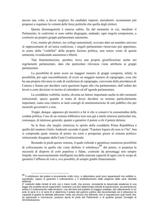 ancora una volta, a dover scegliere fra candidati imposti, eterodiretti, sicuramente più
propensi a rispettare la volontà delle forze politiche che quella degli elettori.
Questa disomogeneità è emersa subito, fin dal momento in cui, insediato il
Parlamento, le coalizioni si sono subito disgregate, andando, ogni singola componente, a
costituire un proprio gruppo parlamentare autonomo.
Così, mentre gli elettori, nei collegi uninominali, avevano dato un mandato univoco
al rappresentante di un’unica coalizione, i singoli parlamentari ritenevano più opportuno,
in nome della “visibilità” della propria fazione politica, non tenere conto di questa
unitarietà, rivendicando autonomia e libertà.
Tale frammentazione, peraltro, trova una propria giustificazione anche nei
regolamenti parlamentari, dato che particolare rilevanza viene attribuita ai gruppi
parlamentari.
La possibilità di poter avere un maggior numero di gruppi comporta, infatti, la
possibilità, per ogni rassemblement, di avere un maggior numero di capigruppo, cosa che
ha una propria rilevanza in sede di conferenza di capigruppo, convocata dalla presidenza di
Camera e Senato per decidere varie questioni legate alla vita parlamentare, dall’ordine dei
lavori a certe decisioni in merito al calendario ed all’agenda parlamentare.
La cosiddetta visibilità, inoltre, diventa un fattore importante anche in altri momenti
istituzionali, specie quando si tratta di dover decidere su nomine particolarmente
importanti, siano esse relative ai tanti consigli di amministrazione di enti pubblici che per
incarichi governativi e non.
Troppi, dunque, appaiono gli incentivi a far sì che si conservi la consuetudine della
cordata politica, l’uso di un sistema lobbistico teso non già a tutela interessi particolari ma,
comunque, di interesse generale, quanto a garantire il potere a chi il potere detiene.
Se la frase che meglio sintetizza lo spirito della cosiddetta Prima Repubblica è
quella del senatore Giulio Andreotti secondo il quale “Il potere logora chi non ce l’ha”, ben
si comprende quale sistema di potere sia sorto e prosperato grazie al sistema politico-
istituzionale disegnato dalla Carta Costituzionale.
Restando in piedi questo sistema, il quale richiede e garantisce numerose possibilità
di collocamento in quello che viene definito il sottobosco
68
del potere, si perpetua la
necessità di disporre di corti popolose e fidate, costituite da personaggi non sempre
limpidi, non necessariamente intelligenti ma dalla marcata capacità di agire con lo scopo di
garantire l’afflusso di voti e, ove possibile, di sempre graditi finanziamenti.
68
Il sottobosco del potere è sicuramente molto ricco, vi abbondano posti poco appariscenti ma redditizi e,
soprattutto, capaci di garantire il collocamento o il soddisfacimento delle esigenze delle varie clientele
elettorali.
E’ costituito dalla miriadi di enti, più o meno inutili, che ancora, nonostante la decennale esistenza di una
legge che avrebbe dovuti sopprimerli, mostrano una ben determinata volontà di sopravvivere; sicuramente più
ambio è il collocamento nella struttura i uno dei tanti enti pubblici di maggior prestigio; dal collocamento in un
ente di serie A o di serie B si determina il potere del padrino politico del raccomandato ed è attraverso la
capacità di gestire le clientele attraverso l’ente, più ancora che dell’ente, che si acquisiscono quei meriti che,
se apprezzati e riconosciuti, possono aprire le porte del Parlamento o di qualche grosso Consiglio di
Amministrazione.
 