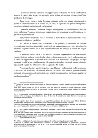 La semplice riforma elettorale non appare certo sufficiente per poter scardinare un
sistema di potere che appare incancrenito nella difesa ad oltranza di non giustificate
condizioni di privilegio.
Tanto più se, come in Italia, il metodo elettorale scelto non intacca minimamente il
potere di condizionamento e di ricatto che, di fatto, le segreterie dei partiti detengono ed
esercitano nei confronti dei singoli parlamentari.
Le critiche mosse da Geronimo, dunque, non appaiono del tutto infondate, dato che
non è sufficiente l’elezione con metodo maggioritario per scardinare la partitocrazia, né per
garantire la governabilità.
Ben potrebbe affermarsi che, al contrario, si è sacrificata la rappresentatività senza
acquistare in efficienza e stabilità.
Ma, anche in questo caso, Geronimo e, in generale, i sostenitori del metodo
proporzionale, omettono di ricordare che il sistema maggioritario, per essere completo, ha
necessità di poter contare su di una regolamentazione del metodo di scelta dei singoli
candidati.
Il problema, infatti, al di là del metodo elettorale proporzionale con sbarramento,
maggioritario ad un turno piuttosto che a due, resta sempre questo: che il parlamentare non
è libero di rappresentare la totalità della Nazione e la particolarità del proprio collegio
elettorale perché la sua candidatura non è legata ai suoi risultati elettorali, quanto, piuttosto,
agli accordi segreti che intercorrono fra le segreterie dei partiti.
Proprio per limitare questo strapotere e per liberare i parlamentari, molti sostengono
la necessità di un sistema di elezioni primarie, ovverosia una sorta di preconsultazione
elettorale che consenta, agli elettori di ogni singolo schieramento o partito, di scegliere il
candidato migliore
69
.
69
Primarie: si propone la sintesi del testo di un disegno di legge di iniziativa popolare proposto dalla lega per
le Primarie.
Tale testo appare come una bozza indicativa, utile per avere un esempio di come potrebbero essere
strutturate delle elezioni primarie; le percentuali indicate, quindi, dovrebbero essere oggetto di maggiori
approfondimenti.
Art. 1) La nomina dei candidati alle elezioni della camera dei deputati e del Senato avviene tramite elezioni
primarie che si tengono immediatamente dopo il decreto di scioglimento delle Camere emanato dal
Presidente della repubblica
Art. 2 ) A partire dalle 24 ore successive.....in ogni Ufficio elettorale dei Comuni si apre l'Ufficio Elettorale
Primario sotto la responsabilità del Sindaco o del Commissario Prefettizio facente funzione.
All'Ufficio Elettorale Primario compete l'obbligo di accettare le candidature e redarre apposite liste di candidati
che verranno esposti in tabelloni ben visibili all'interno ed all'esterno del Comune.
Art. 3) Tutti i cittadini italiani residenti... nel collegio elettorale.....hanno diritto di proporsi come candidati alle
Elezioni primarie.
A tal fine ogni cittadino deve presentarsi all'U.E del proprio Comune di residenza e dichiarare per iscritto la
propria volontà di presentarsi come candidato, tale dichiarazione essendo controfirmata da cinque testimoni e
accompagnata da un versamento in contanti di lire 500.000.
L'U.E. ...(rilascia il certificato etc.)
Art. 4) Non è obbligatoria l'iscrizione a qualsivoglia partito politico per la partecipazione alle E.P..
Purtuttavia i citttadini che intendessero candidarsi in partiti rappresentati in parlamento, dovranno
accompagnare la dichiarazione di cui all'art. 3, da una approvazione scritta e firmata dal capo gruppo
parlamentare del partito scelto...
 