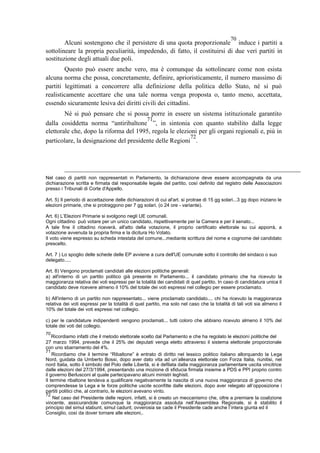 Alcuni sostengono che il persistere di una quota proporzionale
70
induce i partiti a
sottolineare la propria peculiarità, impedendo, di fatto, il costituirsi di due veri partiti in
sostituzione degli attuali due poli.
Questo può essere anche vero, ma è comunque da sottolineare come non esista
alcuna norma che possa, concretamente, definire, aprioristicamente, il numero massimo di
partiti legittimati a concorrere alla definizione della politica dello Stato, né si può
realisticamente accettare che una tale norma venga proposta o, tanto meno, accettata,
essendo sicuramente lesiva dei diritti civili dei cittadini.
Né si può pensare che si possa porre in essere un sistema istituzionale garantito
dalla cosiddetta norma “antiribaltone
71
”, in sintonia con quanto stabilito dalla legge
elettorale che, dopo la riforma del 1995, regola le elezioni per gli organi regionali e, più in
particolare, la designazione del presidente delle Regioni
72
.
Nel caso di partiti non rappresentati in Parlamento, la dichiarazione deve essere accompagnata da una
dichiarazione scritta e firmata dal responsabile legale del partito, così definito dal registro delle Associazioni
presso i Tribunali di Corte d'Appello.
Art. 5) Il periodo di accettazione delle dichiarazioni di cui al'art. si protrae di 15 gg solari...3 gg dopo iniziano le
elezioni primarie, che si protraggono per 7 gg solari. (o 24 ore - variante).
Art. 6) L’Elezioni Primarie si svolgono negli UE comunali.
Ogni cittadino può votare per un unico candidato, rispettivamente per la Camera e per il senato...
A tale fine il cittadino riceverà, all'atto della votazione, il proprio certificato elettorale su cui apporrà, a
votazione avvenuta la propria firma e la dicitura Ho Votato.
Il voto viene espresso su scheda intestata del comune...mediante scrittura del nome e cognome del candidato
prescelto.
Art. 7 ) Lo spoglio delle schede delle EP avviene a cura dell'UE comunale sotto il controllo del sindaco o suo
delegato.....
Art. 8) Vengono proclamati candidati alle elezioni politiche generali:
a) all'interno di un partito politico già presente in Parlamento... il candidato primario che ha ricevuto la
maggioranza relativa dei voti espressi per la totalità dei candidati di quel partito. In caso di candidatura unica il
candidato deve ricevere almeno il 10% del totale dei voti espressi nel collegio per essere proclamato.
b) All'interno di un partito non rappresentato... viene proclamato candidato.... chi ha ricevuto la maggioranza
relativa dei voti espressi per la totalità di quel partito, ma solo nel caso che la totalità di tali voti sia almeno il
10% del totale dei voti espressi nel collegio.
c) per le candidature indipendenti vengono proclamati... tutti coloro che abbiano ricevuto almeno il 10% del
totale dei voti del collegio.
70
Ricordiamo infatti che il metodo elettorale scelto dal Parlamento e che ha regolato le elezioni politiche del
27 marzo 1994, prevede che il 25% dei deputati venga eletto attraverso il sistema elettorale proporzionale
con uno sbarramento del 4%.
71
Ricordiamo che il termine “Ribaltone” è entrato di diritto nel lessico politico italiano allorquando la Lega
Nord, guidata da Umberto Bossi, dopo aver dato vita ad un’alleanza elettorale con Forza Italia, riunitisi, nel
nord Italia, sotto il simbolo del Polo delle Libertà, si è defilata dalla maggioranza parlamentare uscita vincitrice
dalle elezioni del 27/3/1994, presentando una mozione di sfiducia firmata insieme a PDS e PPI proprio contro
il governo Berlusconi al quale partecipavano alcuni ministri leghisti.
Il termine ribaltone tendeva a qualificare negativamente la nascita di una nuova maggioranza di governo che
comprendesse la Lega e le forze politiche uscite sconfitte dalle elezioni, dopo aver relegato all’opposizione i
partiti politici che, al contrario, le elezioni avevano vinto.
72
Nel caso del Presidente delle regioni, infatti, si è creato un meccanismo che, oltre a premiare la coalizione
vincente, assicurandole comunque la maggioranza assoluta nell’Assemblea Regionale, si è stabilito il
principio del simul stabunt, simul cadunt; ovverosia se cade il Presidente cade anche l’intera giunta ed il
Consiglio, così da dover tornare alle elezioni,.
 