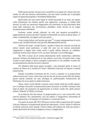 Infatti questo metodo, che può essere accettabile in un organo che, almeno allo stato
attuale, ha solo una funzione amministrativa, non può essere accettato per il principale
organo di espressione popolare, l’Assemblea Parlamentare.
Quest’ultima non può essere legata al vincolo personale di un uomo, per quanto
scelto direttamente dai cittadini, poiché essa rappresenta, comunque, la totalità della
nazione, sia nelle sue espressioni maggioritarie che minoritarie, né può prescindere dalla
tutela delle minoranze che, diversamente, potrebbero venire travolte da un troppo
accentuato potere individuale.
Insomma, nessun metodo elettorale, da solo, può garantire governabilità e
rappresentatività; occorre che tutto l’impianto costituzionale sia scritto in questa ottica, e il
nostro, evidentemente, non appare scritto per questo.
Come ricorda Zullino, nell’articolo già citato
73
, in quasi centoquarant'anni di storia
unitaria, tutti i modelli elettorali siano già stati abbondantemente provati.
All'inizio dei tempi - ricorda l’autore - quando le donne non votavano ed anche gli
elettori maschi erano pochissimi, si andò alle urne con un sistema uninominale
maggioritario a doppio turno molto simile a quello odierno francese; un candidato,
ottenendo al primo turno almeno il 33% era eletto, altrimenti vi era il ballottaggio.
Nel 1882 si passò ad un sistema plurinominale molto caratteristico, addirittura
spassoso: l'elettore non disponeva di un voto soltanto, ma di tanti voti quanti erano i seggi
in palio in quel collegio: e poteva assegnarli a piacimento ai vari candidati, secondo una
sua personalissima classifica di meriti e demeriti.
All 'indomani della prima guerra mondiale...i due principali partiti di massa (il
cattolico di Sturzo ed il socialista di Turati e Matteotti) riuscirono ad imporre il metodo
proporzionale.
Quando l’assemblea Costituente del 46 si trovò a decidere se la proporzionale
andasse conservata o meno, molti erano convinti che non dovesse esserlo dato che proprio
questo metodo elettorale era stato all'origine di quell'insanabile frantumazione del
Parlamento che aveva aperto la strada al fascismo.
Alcuni, specie vecchi liberali e massoni, erano contrari anche per un'altra ragione:
con il suffragio universale la proporzionale poteva diventare un terribile strumento nelle
mani di partiti che puntassero ad egemonizzare le Camere avendo alle spalle potenze
definite "illiberali" (l’URSS o la Chiesa).
Se ne discusse fino alla nausea. La proporzionale aveva i suoi irremovibili e ben
motivati difensori. Poi, naturalmente, c'era chi esaltava il maggioritario uninominale di
marca anglosassone e chi proponeva le alternative o varianti più strane.
I tre partiti di massa (DC+PCI+PSI usciti vincitori dalla competizione del 2 giugno
volevano mantenere la proporzionale perché più democratica. A poco valsero le obiezioni
di liberali autorevoli come Einaudi e Porzio, basate sull'evidenza che nelle più antiche e
mature democrazie del mondo si adoperava, invece, il maggioritario.
73 73
Pietro Zullino "Forza, riscopriamo l'acqua calda" Il Carabiniere maggio 1995
 