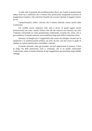 A nulla valse la proposta del socialdemocratico Rossi, per il quale la proporzionale
andava bene ma a condizione che il sistema fosse perfezionato assegnando un premio di
maggioranza al partito o alla coalizione di partiti che avessero riportato il maggior numero
di voti.
I proporzionalisti, inoltre, volevano che il sistema elettorale venisse sancito dalla
Costituzione.
Ciò avrebbe acceso un'ipoteca sullo stato a favore di quegli oggetti ancora
misteriosissimi che erano i partiti; fortuna volle che tale manovra non riuscisse, ma certo
l’impianto istituzionale ne venne pesantemente condizionato, al punto che, ormai, non si
può modificare il metodo elettorale senza modificare larga parte della Costituzione stessa.
Insomma, la battaglia per il maggioritario può essere una battaglia vincente per la
trasparenza e la modernizzazione politica, ma certo, da sola, non può essere in grado di
ribaltare un sistema partitocratico consolidato e radicato.
Il metodo elettorale, come già ricordato, non può rappresentare la panacea, l’elisir
di lunga vita della democrazia, certo è, comunque, che in un quadro istituzionale
rivoluzionato, anche il sistema elettorale di tipo maggioritario può presentare degli indubbi
vantaggi.
 