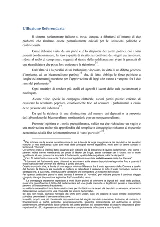L’Illusione Referendaria
Il sistema parlamentare italiano si trova, dunque, a dibattersi all’interno di due
problemi che risultano essere potenzialmente esiziali per le istituzioni politiche e
costituzionali.
Come abbiamo visto, da una parte vi è lo strapotere dei partiti politici, con i loro
pesanti condizionamenti, la loro capacità di ricatto nei confronti dei singoli parlamentari,
ridotti al ruolo di comprimari, soggetti al ricatto della sudditanza per avere la garanzia di
una ricandidatura che possa loro assicurare la rielezione
74
.
Dall’altra vi è la paralisi di un Parlamento vincolato, in virtù di un difetto genetico
d’impianto, ad un bicameralismo perfetto
75
che, di fatto, obbliga le forze politiche a
lunghe ed estenuanti maratone per l’approvazione di leggi che vanno e vengono fra i due
rami del parlamento
76
Ogni tentativo di rendere più snelli ed agevoli i lavori delle aule parlamentari è
naufragato.
Alcune volte, specie in campagna elettorale, alcuni partiti politici cercano di
cavalcare lo scontento popolare, emotivamente teso ad accusare i parlamentari a causa
delle presunte alte indennità
77
.
Da qui la richiesta di una diminuzione del numero dei deputati o la proposta
dell’abbandono del bicameralismo sostituendolo con un monocameralismo.
Proposte legittime e , molto probabilmente, valide ma che richiedono un vaglio e
una motivazione molto più approfondite del semplice e demagogico richiamo al risparmio
economico ed alla fine del mantenimento di “tanti parassiti”
78
.
74
Per indicare sia la scarsa considerazione in cui è tenuta la larga maggioranza dei deputati e dei senatori
nonché la loro ininfluenza sulle sorti reali delle principali norme legislative, molti anni fa venne coniato il
termine di “Peones”.
Un termine preso a prestito dallo spagnolo per indicare sia la precarietà di questi parlamentari, che, come i
peones indios vanno mendicando un posto di lavoro per l’oggi, senza certezze per il futuro, sia la totale
sudditanza al vero potere che sovrasta il Parlamento, quello delle segreterie politiche dei partiti.
75
L’art. 70 della Costituzione recita: “La funzione legislativa è esercitata collettivamente delle due Camere”
76
I due rami del Parlamento sono chiamati ad esprimersi sulla stessa disposizione legislativa fino a quando il
testo licenziato dall’uno non sia identico a quello dell’altro.
Questo comporta che, a fronte di una seppur minima differenza fra il testo approvato dalla Camera e quello
del Senato, la Camera sia costretta a mettere in calendario il riesame di tutto il testo normativo, senza la
certezza che, a sua volta, introduca altre variazioni che comportino un riesame del senato.
Per questa particolare prassi è stato coniato il termine di “navetta”, per indicare proprio il continuo viaggio
compiuto da ogni disposizione legislativa fra l’uno e l’altro ramo.
77
La demagogia imperante impedisce a molti illustri politici di difendere la dignità ed i costi della politica,
quasi che giustificando il diritto del parlamentare ad una giusta mercede si legittimino prassi e meccanismi
perversi di finanziamento fraudolento.
In realtà la necessità di una lauta retribuzione per il cittadino che operi, da deputato o senatore, al servizio
della nazione, appare come una conquista dei sistemi democratici.
Se così non fosse, com’era nell’Italia dei primi anni unitari, solo chi dispone di laute entrate economiche
potrebbe permettersi di concorre all’elezione.
In realtà, proprio una più che elevata remunerazione del singolo deputato o senatore, limitando, al contrario, il
finanziamento ai partiti, potrebbe, progressivamente, garantire indipendenza ed autonomia al singolo
parlamentare, affrancandolo dalla schiavitù del partito politico; ciò consentirebbe al cittadino deputato di poter
rispettare l’art. 67, rappresentando liberamente e compiutamente la Nazione e non il partito.
 