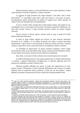 Progressivamente, dunque, il ruolo del Parlamento come organo legislativo, titolare
anche del potere di iniziativa legislativa, è andato scemando.
Le proposte di legge presentate dai singoli deputati, il più delle volte ai limiti
dell’inutilità
79
, si accumulano negli archivi delle due Camere e solo poche di queste,
prevalentemente quelle sponsorizzate da politici di maggior peso, hanno speranza di
vedersi iscritte nel calendario dei lavori parlamentari.
Il peone, frustrato dalla consapevolezza della propria inanità, preoccupato di una
ricandidatura che sa essere legata esclusivamente alla propria capacità di obbedienza e di
fiuto delle correnti vincenti, si sfoga cercando notorietà, almeno nel proprio collegio
elettorale.
Da qui nascono le famose leggine, termine molto in auge ai tempi d’oro della
politica della spesa dissennata.
Si tratta di leggi studiate apposta per favorire un certo interesse particolare
all’interno di un collegio o di un ambito territoriale più ampio, in genere prevedenti
finanziamenti o sgravi fiscali o riconoscimento di status per comuni, provincie, comunità
montane o quant’altro sia mai venuto alla mente di un legislatore contorto e frustrato.
La possibilità di approvazione di questa normativa legislativa restava legata
all’accettazione della stessa nell’ambito delle singole commissioni del Parlamento, dotate,
in certe materie ed occasioni, di potere non già referente ma legiferante.
Qui, allora, si creavano le famose alleanze trasversali dei peones dei vari partiti.
In cambio dell’approvazione di una leggina proposta per un collegio democristiano
o socialista, i deputati ufficialmente all’opposizione si vedevano approvate altre loro
proposte per soddisfare le proprie clientele locali.
Qualcuno potrebbe obbiettare che questo, in realtà, non rappresentava un male,
poiché, essendo il Parlamento a livello nazionale, difficilmente può conoscere le singole
legittime attese di particolari settori economici o locali, pre cui ben operano i singoli
deputati che portano all’attenzione dell’intera collettività nazionale problemi locali.
78
Il fatto che, nella coscienza popolare, i politici siano considerati parassiti e che ben poca stima vi sia
dell’uomo politico, mentre, in maniera inversamente proporzionale, vi è una grande considerazione del
presunto potere che costui viene accredito di possedere, evidenzia il grave stato di crisi nella quale versa la
politica e la democrazia italiana.
79
La struttura politica ed organizzativa dello stato accentrato, come è quello italiano, con scarsa disponibilità
ad una effettiva delega locale, fa sì che, di fatto, ogni singolo provvedimento debba passare al vaglio delle
due camere.
In sede di approvazione della finanziaria, ad esempio, ogni deputato finisce per portare all’attenzione di un
consesso nazionale singole esigenze che, bene e meglio, sarebbero trattate in ambito regionale o, addirittura,
comunale.
In occasione del dibattito sulla finanziaria per il 1995, ad esempio, vi furono episodi al limite del grottesco.
La Camera discusse per oltre mezz’ora sulla decisione di stanziare o meno la cifra di un miliardo per
affrontate il problema degli animali selvatici (cani e gatti, non certo leoni o pantere), animali che si trovano ad
aggirarsi per città e paesi “senza fissa dimora”. L’opposizione dei deputati di Rifondazione Comunista, parlò
per loro l’on. Rossana Moroni, fu dettata dal fatto che uno stanziamento di pari importo per l’acquisto di
preservativi da destinare alla lotta contro l’AIDS era stato bocciato il giorno prima (sic!).
 