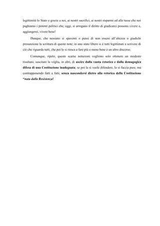 legittimità lo Stato e grazie a noi, ai nostri sacrifici, ai nostri risparmi ed alle tasse che noi
paghiamo i potenti politici che, oggi, si arrogano il diritto di giudicarci possono vivere e,
aggiungerei, vivere bene!
Dunque, che nessuno si spaventi o pensi di non essere all’altezza o giudichi
presunzione la scrittura di queste note; in uno stato libero si è tutti legittimati a scrivere di
ciò che riguarda tutti, che poi lo si riesca a fare più o meno bene è un altro discorso.
Comunque, ripeto, queste scarne notazioni vogliono solo ottenere un modesto
risultato, suscitare la voglia, in altri, di uscire dalla vuota retorica e dalla demagogica
difesa di una Costituzione inadeguata; se poi la si vuole difendere, lo si faccia pure, ma
contrapponendo fatti a fatti, senza nascondersi dietro alla retorica della Costituzione
“nata dalla Resistenza!
 