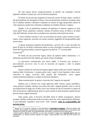 Da tutto questo deriva, progressivamente, la paralisi che attanaglia l’attività
legislativa italiana, la quale, poi, crea un ulteriore paradosso.
Di fronte ad una provata incapacità di licenziare norme di largo respiro, risolutive
dei tanti problemi che travagliano il Paese, si ha una produzione normativa smisurata, tanto
che il cittadino italiano è chiamato a rispettare un numero di leggi spropositato, decine di
volte superiore a quelle che è chiamato a rispettare un cittadino francese o inglese.
Quindi, si ha un parlamento incapace di legiferare in maniera organica su temi
come quelli fiscali, giudiziari, scolastici, sanitari, di politica estera, di difesa e di tutela
reale dell’ambiente, mentre riesce a produrre una smisurata mole di piccole norme.
L’unico risultato concreto è, così, un accavallarsi di norme a getto continuo in tutti i
settori, senza organicità, raccordo con norme esistenti, leggibilità ed interpretabilità delle
norme stesse.
A questa incapacità congenita del parlamento, i governi che si sono succeduti nei
primi 50 anni di vita della Costituzione hanno ovviato ricorrendo in maniera massiccia, ai
limiti dell’incostituzionalità, ai decreti legge previsti dall’art. 77 2 comma della
Costituzione
81
.
Di fronte ad una previsione logica, chiara ed esplicita della Costituzione, si è
affermata una prassi del tutto illogica, per niente chiara ed ambigua.
La previsione costituzionale non lascia dubbi: il Governo può ricorrere a
provvedimenti provvisori solo in casi di necessità ed urgenza e sotto la propria
responsabilità.
Questo carattere di necessità ed urgenza appare chiaro anche per il limite temporale
imposto dalla Costituzione, i sessanta giorni entro i quali il testo legislativo deve essere
convertito in legge, ovverosia fatto proprio dal Parlamento, unico organo
costituzionalmente preposto a svolgere la funzione legislativa.
Dopo sessanta giorni, in genere, si prevede che l’urgenza sia superata!
Qualora, poi, il decreto non venga approvato dalle Camere, queste potrebbero,
come giustizia vorrebbe, emanare una norma che tuteli i rapporti giuridici sorti in virtù di
una disposizione di legge che, di fatto, non è mai esistita ma che ha consentito il sorgere di
fatti ed atti precisi, legittimamente posti in essere, perché in quel momento regolati da una
precisa norma, seppur transitoria.
Fatto questo, però, il Governo dovrebbe trarne le debite conseguenze, almeno
secondo il dettato costituzionale nella sua lettera, dato che, come esplicitamente affermato,
il provvedimento legislativo provvisorio viene emanato sotto la responsabilità del
governo stesso.
81
Recita l’art. 77 2 comma: “Quando, in casi straordinari di necessità e d’urgenza, il Governo adotta, sotto
la propria responsabilità, provvedimenti provvisori, deve il giorno stesso presentarli per la conversione alle
Camere che, anche se sciolte, sono appositamente convocate e si riuniscono entro cinque giorni.
I decreti perdono efficacia sin dall’inizio, se non sono convertiti in legge entro sessanta giorni dalla loro
pubblicazione. Le Camere possono regolare con legge i rapporti giuridici sorti sulla base dei decreti non
convertiti.”
 