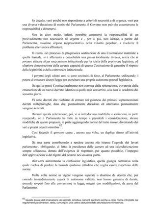 Se decade, vuoi perché non rispondente a criteri di necessità e di urgenza, vuoi per
una diversa valutazione di merito del Parlamento, il Governo non può che assumersene le
responsabilità e dimettersi.
Non in altro modo, infatti, potrebbe assumersi la responsabilità di un
provvedimento non necessario né urgente e , per di più, non idoneo, a parere del
Parlamento, massimo organo rappresentativo della volontà popolare, a risolvere il
problema che voleva affrontare.
In realtà, nel processo di progressiva sostituzione di una Costituzione materiale a
quella formale, si è affermata e consolidata una prassi totalmente diversa, senza che si
potesse attivare alcun meccanismo istituzionale per la tutela della previsione legittima, ad
ulteriore dimostrazione della carente capacità di questa Costituzione di garantire il rispetto
della legittimità e della correttezza istituzionale.
I governi degli ultimi anni si sono sostituiti, di fatto, al Parlamento, utilizzando il
potere di emanare decreti legge per esercitare una propria autonoma potestà legislativa.
Da qui la prassi Costituzionalmente non corretta della reiterazione, ovverosia della
emanazione di un nuovo decreto, identico a quello non convertito, alla data di scadenza dei
sessanta giorni.
Vi sono decreti che rischiano di entrare nei guinness dei primati, soprannominati
decreti milleproroghe, dato che, puntualmente decadono ed altrettanto puntualmente
vengono reiterati.
Durante questa reiterazione, poi, vi si introducono modifiche e variazioni, in parte
recependo, se il Parlamento ha fatto in tempo a prenderli i considerazione, alcune
modifiche da questo proposte, in parte aggiungendo norme del tutto nuove, diventando dei
veri e propri decreti omnibus
82
.
Così facendo il governo causa , ancora una volta, un duplice danno all’attività
legislativa.
Da una parte contribuendo a rendere ancora più intensa l’agenda dei lavori
parlamentari, obbligando, di fatto, la presidenza delle camere ad una calendarizzazione
sempre affannosa, dettata dall’esigenza di rispettare, per quanto possibile, l’impegno
dell’approvazione o del rigetto del decreto nei sessanta giorni.
Dall’altra aumentando la confusione legislativa, quella giungla normativa nella
quale rischia di perdere la bussola qualsiasi cittadino che voglia essere rispettoso delle
norme.
Molte volte norme in vigore vengono superate o disattese da decreti che, pur
essendo immediatamente capaci di autonoma validità, non hanno garanzia di durata,
essendo sospesi fino alla conversione in legge, magari con modificazioni, da parte del
Parlamento.
82
Questa prassi dell’emanazione del decreto omnibus, benché contrario anche a certe norme introdotte dai
regolamenti parlamentari, resta, comunque, una cattiva abitudine della decretazione ministeriale.
 