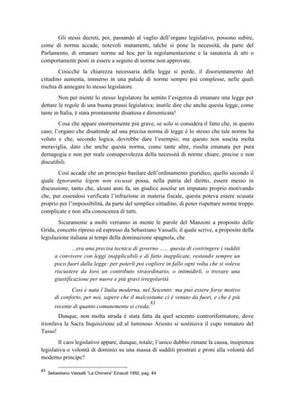Gli stessi decreti, poi, passando al vaglio dell’organo legislativo, possono subire,
come di norma accade, notevoli mutamenti, talché si pone la necessità, da parte del
Parlamento, di emanare norme ad hoc per la regolamentazione e la sanatoria di atti o
comportamenti posti in essere a seguito di norme non approvate.
Cosicché la chiarezza necessaria della legge si perde, il disorientamento del
cittadino aumenta, immerso in una palude di norme sempre più complesse, nelle quali
rischia di annegare lo stesso legislatore.
Non per niente lo stesso legislatore ha sentito l’esigenza di emanare una legge per
dettare le regole di una buona prassi legislativa; inutile dire che anche questa legge, come
tante in Italia, è stata prontamente disattesa e dimenticata!
Cosa che appare enormemente più grave, se solo si considera il fatto che, in questo
caso, l’organo che disattende ad una precisa norma di legge è lo stesso che tale norme ha
voluto e che, secondo logica, dovrebbe dare l’esempio; ma questo non suscita molta
meraviglia, dato che anche questa norma, come tante altre, risulta emanata per pura
demagogia e non per reale consapevolezza della necessità di norme chiare, precise e non
discutibili.
Così accade che un principio basilare dell’ordinamento giuridico, quello secondo il
quale Ignorantia legem non excusat possa, nella patria del diritto, essere messo in
discussione, tanto che, alcuni anni fa, un giudice assolse un imputato proprio motivando
che, pur essendosi verificata l’infrazione in materia fiscale, questa poteva essere scusata
proprio per l’impossibilità, da parte del semplice cittadino, di poter rispettare norme troppo
complicate e non alla conoscenza di tutti.
Sicuramente a molti verranno in mente le parole del Manzoni a proposito delle
Grida, concetto ripreso ed espresso da Sebastiano Vassalli, il quale scrive, a proposito della
legislazione italiana ai tempi della dominazione spagnola, che
...era una precisa tecnica di governo ...... questa di costringere i sudditi
a convivere con leggi inapplicabili e di fatto inapplicate, restando sempre un
poco fuori dalla legge: per poterli poi cogliere in fallo ogni volta che si voleva
riscuotere da loro un contributo straordinario, o intimidirli, o trovare una
giustificazione per nuove e più gravi irregolarità
Così è nata l’Italia moderna, nel Seicento: ma può essere forse motivo
di conforto, per noi, sapere che il malcostume ci è venuto da fuori, e che è più
recente di quanto comunemente si creda.
83
Dunque, non molta strada è stata fatta da quel seicento controriformatore, dove
trionfava la Sacra Inquisizione ed al luminoso Ariosto si sostituiva il cupo romanzo del
Tasso!
Il caos legislativo appare, dunque, totale; l’unico dubbio rimane la causa, insipienza
legislativa o volontà di dominio su una massa di sudditi prostrati e proni alla volontà del
moderno principe?
83
Sebastiano Vassalli “La Chimera” Einaudi 1992, pag. 44
 