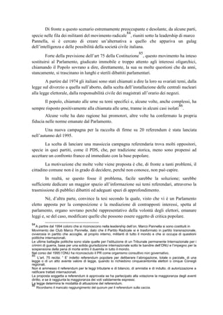 Di fronte a questo scenario estremamente preoccupante e desolante, da alcune parti,
specie nelle fila dei militanti del movimento radicale
84
, riuniti sotto la leadership di marco
Pannella, si è cercato di creare un’alternativa a quello che appariva un gulag
dell’intelligenza e delle possibilità della società civile italiana.
Forte della previsione dell’art 75 della Costituzione
85
, questo movimento ha inteso
sostituirsi al Parlamento, giudicato immobile e troppo attento agli interessi oligarchici,
chiamando il Popolo sovrano a dire, direttamente, la sua su molte questioni che da anni,
stancamente, si trascinano in lunghi e sterili dibattiti parlamentari.
A partire dal 1974 gli italiani sono stati chiamati a dire la loro su svariati temi, dalla
legge sul divorzio a quella sull’aborto, dalla scelta dell’installazione delle centrali nucleari
alla legge elettorale, dalla responsabilità civile dei magistrati all’orario dei negozi.
Il popolo, chiamato alle urne su temi specifici e, alcune volte, anche complessi, ha
sempre risposto positivamente alla chiamata alle urne, tranne in alcuni casi isolati
86
.
Alcune volte ha dato ragione hai promotori, altre volte ha confermato la propria
fiducia nelle norme emanate dal Parlamento.
Una nuova campagna per la raccolta di firme su 20 referendum è stata lanciata
nell’autunno del 1995.
La scelta di lanciare una massiccia campagna referendaria trova molti oppositori,
specie in quei partiti, come il PDS, che, per tradizione storica, meno sono propensi ad
accettare un confronto franco ed immediato con la base popolare.
La motivazione che molte volte viene proposta è che, di fronte a tanti problemi, il
cittadino comune non è in grado di decidere, perché non conosce, non può capire.
In realtà, se questo fosse il problema, facile sarebbe la soluzione; sarebbe
sufficiente dedicare un maggior spazio all’informazione sui temi referendari, attraverso la
trasmissione di pubblici dibattiti ed adeguati spazi di approfondimento.
Né, d’altra parte, convince la tesi secondo la quale, visto che vi è un Parlamento
eletto apposta per la composizione e la mediazione di contrapposti interessi, spetta al
parlamento, organo sovrano perché rappresentativo della volontà degli elettori, emanare
leggi e, se del caso, modificare quelle che possono essere oggetto di critica popolare.
84
A partire dal 1994 coloro che si riconoscono nella leadership dell’on. Marco Pannella si sono costituiti in
Movimento dei Club Marco Pannella, dato che il Partito Radicale si è trasformato in partito transnazionale,
ovverosia in partito che accoglie, al proprio interno, militanti di tutto il mondo e che si occupa di questioni
politiche internazionali.
Le ultime battaglie politiche sono state quelle per l’istituzione di un Tribunale permanente Internazionale per i
crimini di guerra, base per una solida giurisdizione internazionale sotto le bandire dell’ONU e l’impegno per la
sospensione della pena di morte entro il duemila in tutto il mondo.
Nel corso del 1995 l’ONU ha riconosciuto il PR come organismo consultivo non governativo.
85
L’art. 75 recita: “ E’ indetto referendum popolare per deliberare l’abrogazione, totale o parziale, di una
legge o di un atto avente valore di legge, quando lo richiedono cinquecentomila elettori o cinque Consigli
regionali.
Non è ammesso il referendum per le leggi tributarie e di bilancio, di amnistia e di indulto. di autorizzazione a
ratificare trattati internazionali.
La proposta soggetta a referendum è approvata se ha partecipato alla votazione la maggioranza degli aventi
diritto, e se è raggiunta la maggioranza dei voti validamente espressi.
La legge determina le modalità di attuazione del referendum.
86
Ricordiamo il mancato raggiungimento del quorum per il referendum sulla caccia.
 