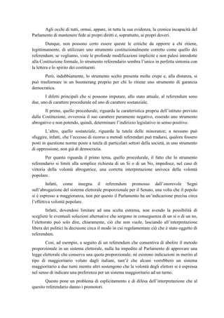 Agli occhi di tutti, ormai, appare, in tutta la sua evidenza, la cronica incapacità del
Parlamento di mantenere fede ai propri diritti e, soprattutto, ai propri doveri.
Dunque, non possono certo essere queste le critiche da opporre a chi ritiene,
legittimamente, di utilizzare uno strumento costituzionalmente corretto come quello dei
referendum; se vogliamo, viste le profonde modificazioni implicite e non palesi introdotte
alla Costituzione formale, lo strumento referendario sembra l’unico in perfetta sintonia con
la lettera e lo spirito dei costituenti.
Però, indubbiamente, lo strumento scelto presenta molte crepe e, alla distanza, si
può trasformare in un boomerang proprio per chi lo ritiene uno strumento di garanzia
democratica.
I difetti principali che si possono imputare, allo stato attuale, al referendum sono
due, uno di carattere procedurale ed uno di carattere sostanziale.
Il primo, quello procedurale, riguarda la caratteristica propria dell’istituto previsto
dalla Costituzione, ovverosia il suo carattere puramente negativo, essendo uno strumento
abrogativo e non potendo, quindi, determinare l’indirizzo legislativo in senso positivo.
L’altro, quello sostanziale, riguarda la tutela delle minoranze; a nessuno può
sfuggire, infatti, che l’eccesso di ricorso a metodi referendari può tradursi, qualora fossero
posti in questione norme poste a tutela di particolari settori della società, in uno strumento
di oppressione, non già di democrazia.
Per quanto riguarda il primo tema, quello procedurale, il fatto che lo strumento
referendario si limiti alla semplice richiesta di un Si o di un No, impedisce, nel caso di
vittoria della volontà abrogatrice, una corretta interpretazione univoca della volontà
popolare.
Infatti, come insegna il referendum promosso dall’onorevole Segni
sull’abrogazione del sistema elettorale proporzionale per il Senato, una volta che il popolo
si è espresso a maggioranza, non per questo il Parlamento ha un’indicazione precisa circa
l’effettiva volontà popolare.
Infatti, dovendosi limitare ad una scelta estrema, non avendo la possibilità di
scegliere le eventuali soluzioni alternative che sorgono in conseguenza di un si o di un no,
l’elettorato può solo dire, chiaramente, ciò che non vuole, lasciando all’interpretazione
libera dei politici la decisione circa il modo in cui regolamentare ciò che è stato oggetto di
referendum.
Così, ad esempio, a seguito di un referendum che consentiva di abolire il metodo
proporzionale in un sistema elettorale, nulla ha impedito al Parlamento di approvare una
legge elettorale che conserva una quota proporzionale; né esistono indicazioni in merito al
tipo di maggioritario voluto dagli italiani, tant’è che alcuni vorrebbero un sistema
maggioritario a due turni mentre altri sostengono che la volontà degli elettori si è espressa
nel senso di indicare una preferenza per un sistema maggioritario ad un turno.
Questo pone un problema di esplicitamento e di difesa dell’interpretazione che al
quesito referendario danno i promotori.
 
