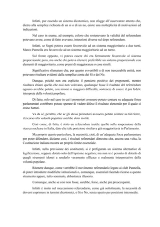 Infatti, pur essendo un sistema dicotomico, non sfugge all’osservatore attento che,
dietro alla semplice richiesta di un si o di un no, esiste una molteplicità di motivazioni ed
indicazioni.
Nel caso in esame, ad esempio, coloro che sostenevano la validità del referendum
potevano avere, come di fatto avevano, intenzioni diverse sul dopo referendum.
Infatti, se Segni poteva essere favorevole ad un sistema maggioritario a due turni,
Marco Pannella era favorevole ad un sistema maggioritario ad un turno.
Sul fronte opposto, vi poteva essere chi era fermamente favorevole al sistema
proporzionale puro, ma anche chi poteva ritenere preferibile un sistema proporzionale con
elementi di maggioritario, come premi di maggioranza o cose simili.
Significative sfumature che, per quanto avvertibili e di non trascurabile entità, non
potevano risultare evidenti dalla semplice conta dei Si e dei No.
Dunque, poiché non era esplicito il pensiero positivo dei proponenti, mentre
risultava chiaro quello che essi non volevano, qualunque fosse il risultato del referendum
ognuno avrebbe potuto, con minori o maggiori difficoltà, sostenere di essere il più fedele
interprete della volontà popolare.
Di fatto, solo nel caso in cui i promotori avessero potuto contare su adeguate forze
parlamentari avrebbero potuto sperare di vedere difeso il risultato elettorale per il quale si
erano battuti.
Va da sé, peraltro, che se gli stessi promotori avessero potuto contare su tali forze,
il ricorso alla volontà popolare sarebbe stato inutile.
Così come, di fatto, è stato un referendum inutile quello sulla sospensione della
ricerca nucleare in Italia, dato che tale posizione risultava già maggioritaria in Parlamento.
Ma proprio questo particolare, la necessità, cioè, di un’adeguata forza parlamentare
per poter difendere, diciamo così, i risultati referendari dimostra che, ancora una volta, la
Costituzione italiana mostra un proprio limite essenziale.
Infatti, nella previsione dei costituenti, si è prefigurato un sistema alternativo di
legificazione, seppure dotato solo dell’opzione negativa; ma non si è pensato di dotarlo di
quegli strumenti idonei a renderlo veramente efficace e realmente interpretativo della
volontà popolare.
Ritenere dunque, come vorrebbe il movimento referendario legato ai club Pannella,
di poter introdurre modifiche istituzionali o, comunque, essenziali facendo ricorso a questo
strumento appare, tutto sommato, abbastanza illusorio.
Comunque, anche se così non fosse, sarebbe, forse, anche più preoccupante.
Infatti è insito nel meccanismo referendario, come già sottolineato, la necessità di
doversi esprimere in termini dicotomici, o Si o No, senza spazio per posizioni intermedie.
 