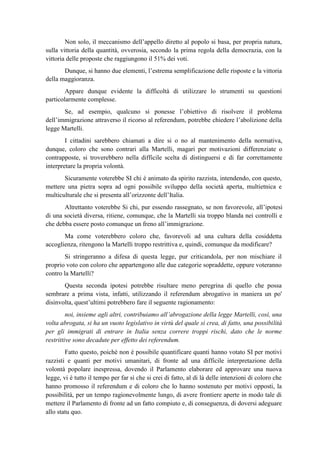 Non solo, il meccanismo dell’appello diretto al popolo si basa, per propria natura,
sulla vittoria della quantità, ovverosia, secondo la prima regola della democrazia, con la
vittoria delle proposte che raggiungono il 51% dei voti.
Dunque, si hanno due elementi, l’estrema semplificazione delle risposte e la vittoria
della maggioranza.
Appare dunque evidente la difficoltà di utilizzare lo strumenti su questioni
particolarmente complesse.
Se, ad esempio, qualcuno si ponesse l’obiettivo di risolvere il problema
dell’immigrazione attraverso il ricorso al referendum, potrebbe chiedere l’abolizione della
legge Martelli.
I cittadini sarebbero chiamati a dire si o no al mantenimento della normativa,
dunque, coloro che sono contrari alla Martelli, magari per motivazioni differenziate o
contrapposte, si troverebbero nella difficile scelta di distinguersi e di far correttamente
interpretare la propria volontà.
Sicuramente voterebbe SI chi è animato da spirito razzista, intendendo, con questo,
mettere una pietra sopra ad ogni possibile sviluppo della società aperta, multietnica e
multiculturale che si presenta all’orizzonte dell’Italia.
Altrettanto voterebbe Si chi, pur essendo rassegnato, se non favorevole, all’ipotesi
di una società diversa, ritiene, comunque, che la Martelli sia troppo blanda nei controlli e
che debba essere posto comunque un freno all’immigrazione.
Ma come voterebbero coloro che, favorevoli ad una cultura della cosiddetta
accoglienza, ritengono la Martelli troppo restrittiva e, quindi, comunque da modificare?
Si stringeranno a difesa di questa legge, pur criticandola, per non mischiare il
proprio voto con coloro che appartengono alle due categorie sopraddette, oppure voteranno
contro la Martelli?
Questa seconda ipotesi potrebbe risultare meno peregrina di quello che possa
sembrare a prima vista, infatti, utilizzando il referendum abrogativo in maniera un po'
disinvolta, quest’ultimi potrebbero fare il seguente ragionamento:
noi, insieme agli altri, contribuiamo all’abrogazione della legge Martelli, così, una
volta abrogata, si ha un vuoto legislativo in virtù del quale si crea, di fatto, una possibilità
per gli immigrati di entrare in Italia senza correre troppi rischi, dato che le norme
restrittive sono decadute per effetto dei referendum.
Fatto questo, poiché non è possibile quantificare quanti hanno votato SI per motivi
razzisti e quanti per motivi umanitari, di fronte ad una difficile interpretazione della
volontà popolare inespressa, dovendo il Parlamento elaborare ed approvare una nuova
legge, vi è tutto il tempo per far sì che si crei di fatto, al di là delle intenzioni di coloro che
hanno promosso il referendum e di coloro che lo hanno sostenuto per motivi opposti, la
possibilità, per un tempo ragionevolmente lungo, di avere frontiere aperte in modo tale di
mettere il Parlamento di fronte ad un fatto compiuto e, di conseguenza, di doversi adeguare
allo statu quo.
 
