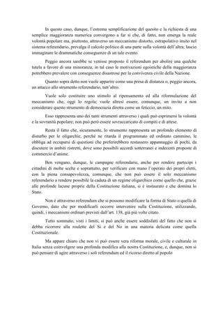 In questo caso, dunque, l’estrema semplificazione del quesito e la richiesta di una
semplice maggioranza numerica convergono a far sì che, di fatto, non emerga la reale
volontà popolare ma, piuttosto, attraverso un meccanismo distorto, estrapolativo insito nel
sistema referendario, prevalga il calcolo politico di una parte sulla volontà dell’altra; lascio
immaginare le drammatiche conseguenze di un tale evento.
Peggio ancora sarebbe se venisse proposto il referendum per abolire una qualche
tutela a favore di una minoranza; in tal caso le motivazioni egoistiche della maggioranza
potrebbero prevalere con conseguenze disastrose per la convivenza civile della Nazione.
Quanto sopra detto non vuole apparire come una presa di distanza o, peggio ancora,
un attacco allo strumento referendario, tutt’altro.
Vuole solo costituire uno stimolo al ripensamento ed alla riformulazione del
meccanismo che, oggi lo regola; vuole altresì essere, comunque, un invito a non
considerare questo strumento di democrazia diretta come un feticcio, un mito.
Esso rappresenta uno dei tanti strumenti attraverso i quali può esprimersi la volontà
e la sovranità popolare; non può però essere sovraccaricato di compiti e di attese.
Resta il fatto che, sicuramente, lo strumento rappresenta un profondo elemento di
disturbo per le oligarchie, perché ne ritarda il programmato ed ordinato cammino, le
obbliga ad occuparsi di questioni che preferirebbero restassero appannaggio di pochi, da
discutere in ambiti ristretti, dove sono possibili accordi sotterranei e indecenti proposte di
commercio d’anime.
Ben vengano, dunque, le campagne referendarie, anche per rendere partecipi i
cittadini di molte scelte e soprattutto, per verificare con mano l’operato dei propri eletti,
con la piena consapevolezza, comunque, che non può essere il solo meccanismo
referendario a rendere possibile la caduta di un regime oligarchico come quello che, grazie
alle profonde lacune proprie della Costituzione italiana, si è instaurato e che domina lo
Stato.
Non è attraverso referendum che si possono modificare la forma di Stato o quella di
Governo, dato che per modificarli occorre intervenire sulla Costituzione, utilizzando,
quindi, i meccanismi ordinari previsti dall’art. 138, già più volte citato.
Tutto sommato, visti i limiti, si può anche essere soddisfatti del fatto che non si
debba ricorrere alla roulette del Si e del No in una materia delicata come quella
Costituzionale.
Ma appare chiaro che non vi può essere vera riforma morale, civile e culturale in
Italia senza coinvolgere una profonda modifica alla nostra Costituzione, e, dunque, non si
può pensare di agire attraverso i soli referendum ed il ricorso diretto al popolo
 