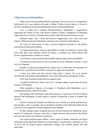 L’illusione presidenzialista
Molte autorevoli personalità politiche sostengono che, per risolvere il disequilibrio
istituzionale ed il caos politico nel quale si dibatte l’Italia, occorra mutare la forma di
governo, passando da un sistema parlamentare ad uno di tipo presidenziale.
Così, si ritiene che il trinomio Presidenzialismo, federalismo e maggioritario
rappresenti per l’Italia ciò che il più famoso trinomio, Libertà, Uguaglianza e Fratellanza
rappresentò per la Francia e l’Europa intera a partire dalla Rivoluzione Francese in poi.
Abbiamo sopra visto i limiti dell’opzione maggioritaria, così come sono stati
indicati i difetti del parziale federalismo realizzato con l’istituzione delle Regioni.
Né l’una né l’altro hanno, di fatto, concorso migliorare granché la vita politica,
economica ed istituzionale italiana.
La cappa partitocratica, senza un grimaldello in grado di schiudere la porta della
cella nella quale sono rinchiusi milioni di italiani, si mantiene ben stretta attorno agli
elettori, sequestrandone, di fatto, la volontà.
Una riforma in senso presidenziale potrebbe rappresentare questo grimaldello?
La risposta non può essere né un si convinto né un no altrettanto convinto; si può
solo dire: Dipende!
Quando si parla di presidenzialismo, infatti, non si è fatto altro che esprimere un
concetto che, senza ulteriori specifiche, resta privo di ogni reale significato.
L’unica cosa chiara che tale concetto rende palese è questa, che in un sistema
presidenziale il Presidente della repubblica viene eletto direttamente dal popolo sovrano.
Al di fuori di questo nessun altra cosa appare certa!
I modelli presidenziali, infatti, sono vari e variegato appare il panorama dei poteri
concessi al Presidente.
Nella prospettiva francese, ad esempio, il Presidente della Repubblica non è,
contemporaneamente, capo del Governo.
Egli, dunque, deve nominare il capo dell’esecutivo, il quale deve ricevere la fiducia
operativa del Parlamento, al quale spetta il compito di approvare o meno le proposte del
governo.
Poiché la durata del mandato presidenziale non coincide con quello parlamentare,
può accadere, come è accaduto, che un presidente socialista come Mitterand abbia dovuto
convivere con un capo dell’esecutivo gaullista come Balladur.
Di fatto, dunque, questo comporta una serie di inconvenienti non indifferenti, anche
perché la Costituzione Francese, nata sotto la rigida direzione del presidente De Gaulle,
poco prevede in tema di conflitti di competenze.
Così molti problemi hanno afflitto i nostri cugini d’oltralpe, mancando una figura
carismatica come quella del Generale per antonomasia, il quale poteva catalizzare voti sia
su di sé che sul proprio partito, garantendo, dunque, una stabilità politica del tutto
particolare.
 