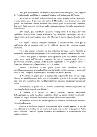 Altri, poi, preferirebbero una forma di presidenzialismo annacquato, dove, al posto
del Presidente della repubblica, si proceda all’elezione o all’indicazione del Premier.
Anche qui, poi, ci si rifà o al modello tedesco oppure a quello inglese, omettendo,
in quest’ultimo caso, di precisare che trattasi di Monarchia e non di repubblica e che,
quindi, l’elezione di un Premier, in questo caso, assurge quasi alla scelta di un Presidente,
dato che i Reali non sono oggetto di scelta elettorale, piuttosto di vaglio giornalistico e
scandalistico!
Altri ancora, poi, vorrebbero l’elezione contemporanea di un Presidente della
repubblica e la scelta di un Premier, affidando al Capo dello Stato compiti poco più che di
rappresentanza e di garanzia, più o meno sulla falsa riga di quanto già previsto dalla nostra
Carta.
Chi ritiene i modelli sopracitati inadeguati e, sostanzialmente, causa più di
inefficienze che di organica soluzioni di problemi, sostiene la cosiddetta opzione
americana.
Fra i più strenui sostenitori di tale soluzione troviamo Marco Pannella e,
attualmente, alcuni leader del cosiddetto Polo delle Libertà, a partire da Berlusconi e Fini.
Secondo tale ipotesi, il Presidente della repubblica, eletto dai cittadini, dovrebbe
essere anche capo dell’Esecutivo, avendone ricevuto il mandato dagli elettori e
dovendosene assumere, dunque, anche l’onere, accettando il loro giudizio, critico o
favorevole, al momento della candidatura per la rielezione.
Secondo i sostenitori di tale ipotesi, questa scelta contribuisce ad una
semplificazione, dunque ad una chiarificazione, del quadro politico, essendo evidente, agli
occhi di tutti, i compiti e le responsabilità affidate ad una precisa persona.
Il Presidente, in questo caso, è direttamente responsabile degli atti dei propri
ministri, avendoli liberamente scelti, nonché della politica generale dell’esecutivo: egli può
fare o non fare, e sulla base delle sue libere scelte sarà chiamato a rispondere davanti agli
elettori.
Il Parlamento, in questo caso, è chiamato a controllare l’operato del governo, nel
rispetto della classica ripartizione dei poteri.
Il Governo è il titolare del potere esecutivo, sommo responsabile
dell’organizzazione della macchina burocratica statale e, quindi, sceglie liberamente i
dirigenti dei singoli ministeri, divenendone, dunque, direttamente responsabile.
Il Parlamento è titolare del potere legislativo e controlla, attraverso atti autonomi,
l’operato del governo.
Governo e Presidente traggono legittimazione dalla volontà popolare, al popolo
sono chiamati a rispondere, in un sistema nel quale scarso potere è delegato ai Partiti
politici, dato che i candidati vengono selezionati attraverso l’utilizzo dello strumento delle
elezioni primarie.
 