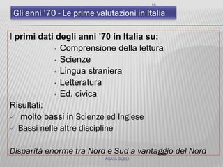 19
I primi dati degli anni ’70 in Italia su:
 Comprensione della lettura
 Scienze
 Lingua straniera
 Letteratura
 Ed. civica
Risultati:
 molto bassi in Scienze ed Inglese
 Bassi nelle altre discipline
Disparità enorme tra Nord e Sud a vantaggio del Nord
AGATA GUELI
 