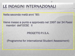 20
LE INDAGINI INTERNAZIONALI
Nella seconda metà anni ’90:
Viene messo a punto e approvato nel 1997 dai 34 Paesi
membri dell’OCSE il
PROGETTO P.I.S.A.
(Programme for international Student Assessment)
 