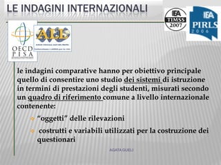 le indagini comparative hanno per obiettivo principale
quello di consentire uno studio dei sistemi di istruzione
in termini di prestazioni degli studenti, misurati secondo
un quadro di riferimento comune a livello internazionale
contenente:
 “oggetti” delle rilevazioni
 costrutti e variabili utilizzati per la costruzione dei
questionari
AGATA GUELI
LE INDAGINI INTERNAZIONALI
 