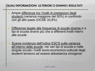  Ampie differenze tra i livelli di prestazioni degli
studenti (varianza maggiore del 50%) in confronto
con gli altri paesi (OCSE 33,8%)
 Differenze legate alla frequenza di scuole diverse e a
tipi di scuola diversi più che a differenti livelli interni
alle scuole
 Scarsa incidenza dell’indice ESCS sulla varianza
all’interno delle scuole: nei vari tipi di scuola e nelle
singole scuole i livelli socio-economico-culturali degli
studenti tendono ad essere abbastanza omogenei
QUALI INFORMAZIONI ULTERIORI CI DANNO I RISULTATI
AGATA GUELI
 