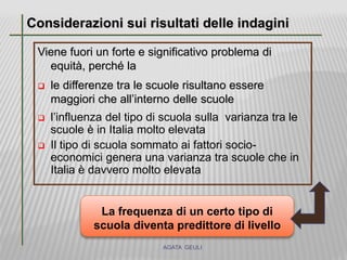 Viene fuori un forte e significativo problema di
equità, perché la
 le differenze tra le scuole risultano essere
maggiori che all’interno delle scuole
 l’influenza del tipo di scuola sulla varianza tra le
scuole è in Italia molto elevata
 Il tipo di scuola sommato ai fattori socio-
economici genera una varianza tra scuole che in
Italia è davvero molto elevata
Considerazioni sui risultati delle indagini
AGATA GEULI
La frequenza di un certo tipo di
scuola diventa predittore di livello
 