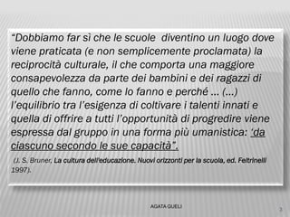 “Dobbiamo far sì che le scuole diventino un luogo dove
viene praticata (e non semplicemente proclamata) la
reciprocità culturale, il che comporta una maggiore
consapevolezza da parte dei bambini e dei ragazzi di
quello che fanno, come lo fanno e perché … (…)
l’equilibrio tra l’esigenza di coltivare i talenti innati e
quella di offrire a tutti l’opportunità di progredire viene
espressa dal gruppo in una forma più umanistica: ‘da
ciascuno secondo le sue capacità”.
(J. S. Bruner, La cultura dell'educazione. Nuovi orizzonti per la scuola, ed. Feltrinelli
1997).
3
AGATA GUELI
 