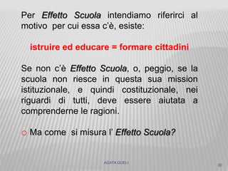 AGATA GUELI
30
Per Effetto Scuola intendiamo riferirci al
motivo per cui essa c’è, esiste:
istruire ed educare = formare cittadini
Se non c’è Effetto Scuola, o, peggio, se la
scuola non riesce in questa sua mission
istituzionale, e quindi costituzionale, nei
riguardi di tutti, deve essere aiutata a
comprenderne le ragioni.
o Ma come si misura l’ Effetto Scuola?
 