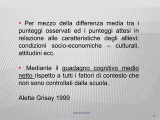 AGATA GUELI
31
• Per mezzo della differenza media tra i
punteggi osservati ed i punteggi attesi in
relazione alle caratteristiche degli allievi:
condizioni socio-economiche – culturali,
attitudini ecc.
• Mediante il guadagno cognitivo medio
netto rispetto a tutti i fattori di contesto che
non sono controllati dalla scuola.
Aletta Grisay 1999
 