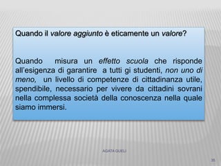 AGATA GUELI
35
Quando il valore aggiunto è eticamente un valore?
Quando misura un effetto scuola che risponde
all’esigenza di garantire a tutti gi studenti, non uno di
meno, un livello di competenze di cittadinanza utile,
spendibile, necessario per vivere da cittadini sovrani
nella complessa società della conoscenza nella quale
siamo immersi.
 
