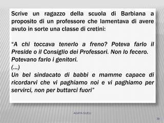 AGATA GUELI
39
Scrive un ragazzo della scuola di Barbiana a
proposito di un professore che lamentava di avere
avuto in sorte una classe di cretini:
“A chi toccava tenerlo a freno? Poteva farlo il
Preside o il Consiglio dei Professori. Non lo fecero.
Potevano farlo i genitori.
(…)
Un bel sindacato di babbi e mamme capace di
ricordarvi che vi paghiamo noi e vi paghiamo per
servirci, non per buttarci fuori”
 