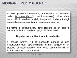 MISURARE PER MIGLIORARE
40
AGATA GUELI
In quelle parole vi è racchiusa, ante litteram , la questione
della Accountability (o rendicontazione), cioè della
necessità di rendere visibili, trasparenti i risultati degli
apprendimenti, misurati da un organismo esterno.
Se forme di accountability sono presenti da un paio di
decenni in diversi paesi europei, in Italia è stato il
Regolamento sull’autonomia scolastica
a sancire nell’art. 10 la necessità almeno di una
misurazione degli apprendimenti (e non dunque di un
sistema di accountability) che fosse assegnata ad un
Istituto esterno a ciò preposto.
 