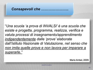 AGATA GUELI
42
“Una scuola ‘a prova di INVALSI’ è una scuola che
esiste e progetta, programma, realizza, verifica e
valuta processi di insegnamento/apprendimento
indipendentemente dalle ‘prove’ elaborate
dall’Istituto Nazionale di Valutazione, nel senso che
non imita quelle prove e non lavora per imparare a
superarle.”
Mario Ambel, 2005
Consapevoli che …………………..
 