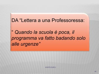 AGATA GUELI
44
DA “Lettera a una Professoressa:
“ Quando la scuola è poca, il
programma va fatto badando solo
alle urgenze”
 