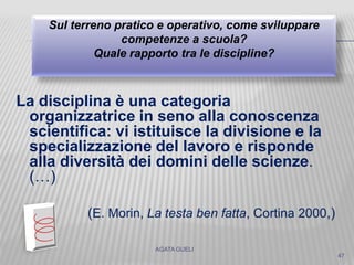 La disciplina è una categoria
organizzatrice in seno alla conoscenza
scientifica: vi istituisce la divisione e la
specializzazione del lavoro e risponde
alla diversità dei domini delle scienze.
(…)
(E. Morin, La testa ben fatta, Cortina 2000,)
AGATA GUELI
Sul terreno pratico e operativo, come sviluppare
competenze a scuola?
Quale rapporto tra le discipline?
47
 